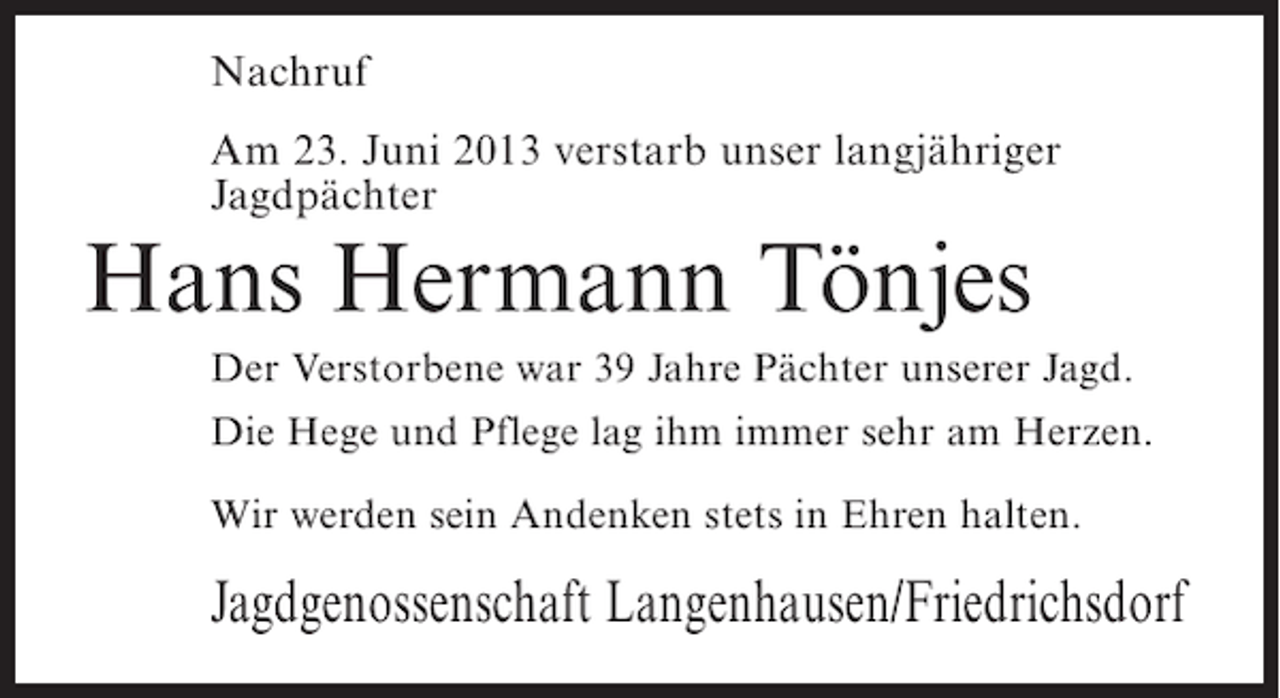 <p>Nachruf<br />Am 23. Juni 2013 verstarb unser langjähriger<br />Jagdpächter</p><p>Hans Hermann Tönjes<br />Der Verstorbene war 39 Jahre Pächter unserer Jagd.<br />Die Hege und Pflege lag ihm immer sehr am Herzen.<br />Wir werden sein Andenken stets in Ehren halten.</p><p>Jagdgenossenschaft Langenhausen/Friedrichsdorf</p>