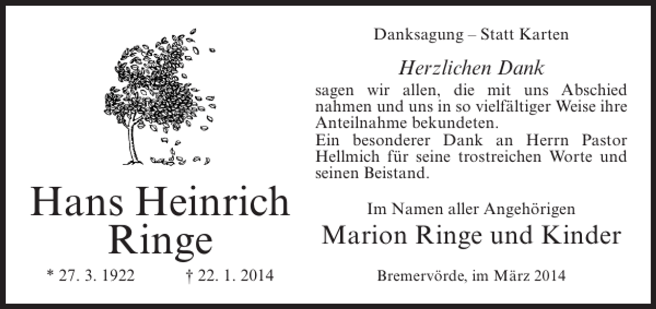 <p>Danksagung – Statt Karten</p><p>Herzlichen Dank</p><p>Hans Heinrich<br />Ringe<br />* 27. 3. 1922</p><p>† 22. 1. 2014</p><p>sagen wir allen, die mit uns Abschied<br />nahmen und uns in so vielfältiger Weise ihre<br />Anteilnahme bekundeten.<br />Ein besonderer Dank an Herrn Pastor<br />Hellmich für seine trostreichen Worte und<br />seinen Beistand.<br />Im Namen aller Angehörigen</p><p>Marion Ringe und Kinder<br />Bremervörde, im März 2014</p>