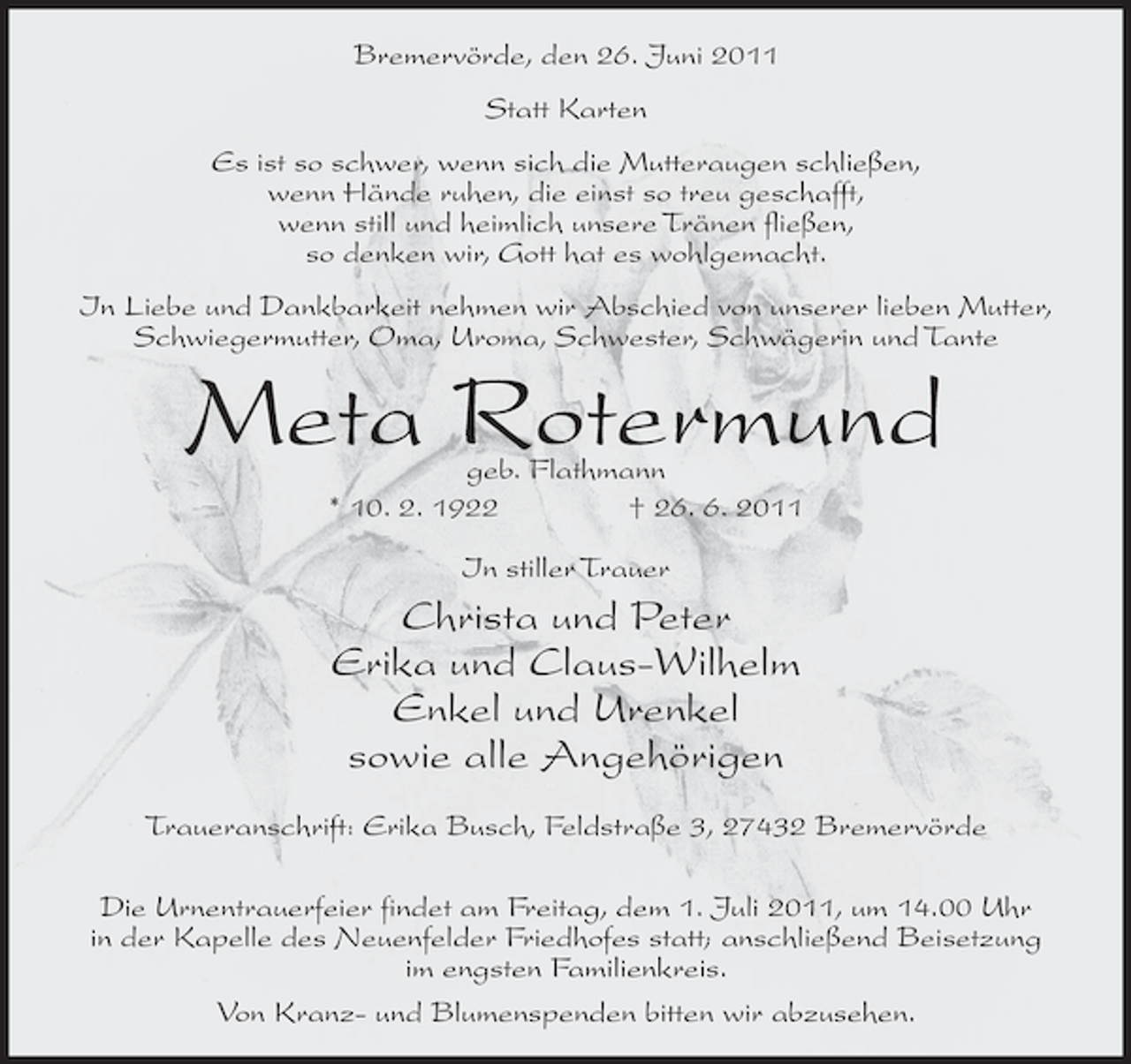 <p>Bremervörde, den 26. Juni 2011<br />Statt Karten<br />Es ist so schwer, wenn sich die Mutteraugen schließen,<br />wenn Hände ruhen, die einst so treu geschafft,<br />wenn still und heimlich unsere Tränen fließen,<br />so denken wir, Gott hat es wohlgemacht.<br />In Liebe und Dankbarkeit nehmen wir Abschied von unserer lieben Mutter,<br />Schwiegermutter, Oma, Uroma, Schwester, Schwägerin und Tante</p><p>Meta Rotermund<br />geb. Flathmann<br />* 10. 2. 1922<br />† 26. 6. 2011<br />In stiller Trauer</p><p>Christa und Peter<br />Erika und Claus-Wilhelm<br />Enkel und Urenkel<br />sowie alle Angehörigen<br />Traueranschrift: Erika Busch, Feldstraße 3, 27432 Bremervörde<br />Die Urnentrauerfeier findet am Freitag, dem 1. Juli 2011, um 14.00 Uhr<br />in der Kapelle des Neuenfelder Friedhofes statt; anschließend Beisetzung<br />im engsten Familienkreis.<br />Von Kranz- und Blumenspenden bitten wir abzusehen.</p>