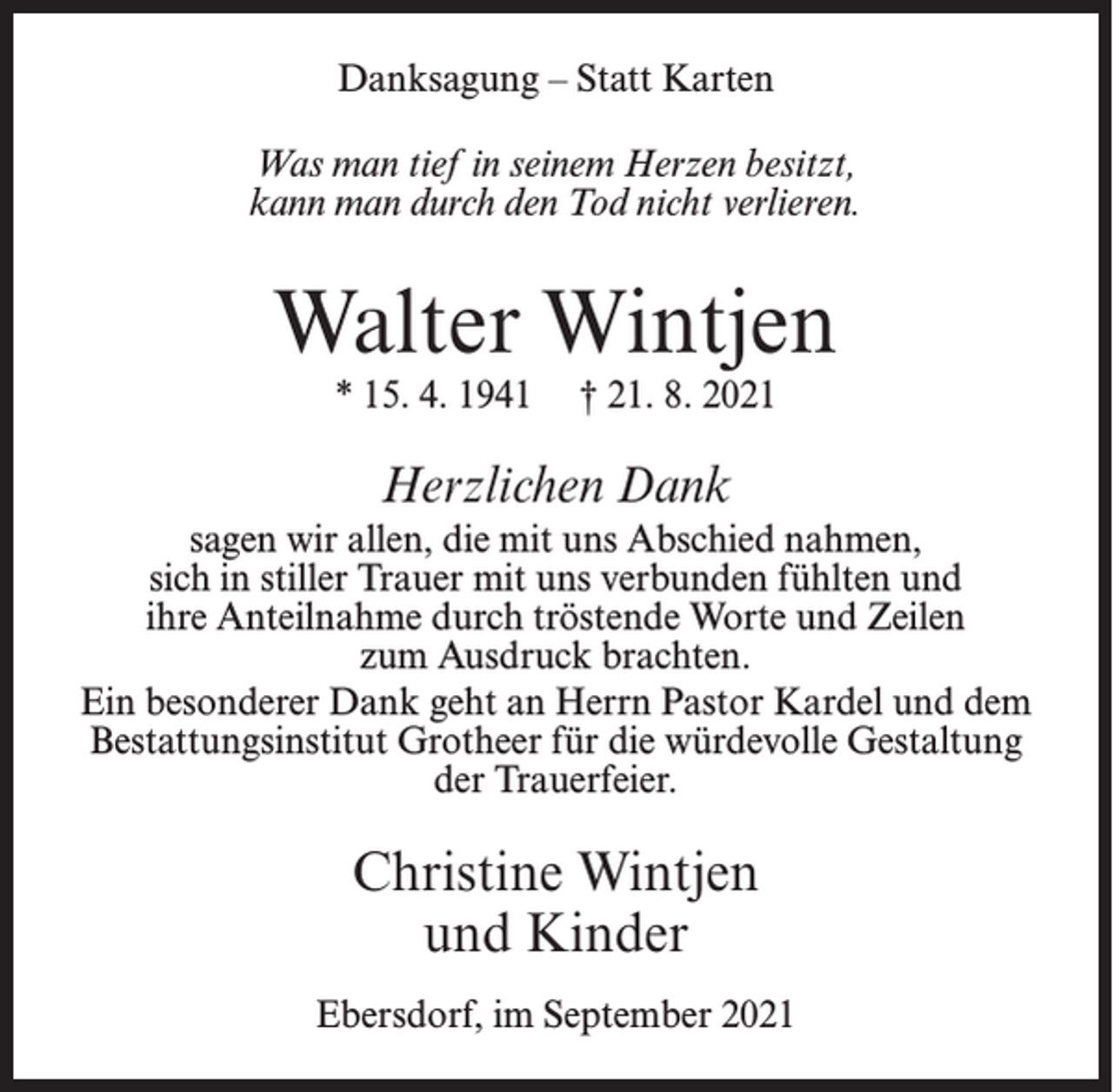 <p>Danksagung – Statt Karten<br />Was man tief in seinem Herzen besitzt,<br />kann man durch den Tod nicht verlieren.</p><p>Walter Wintjen<br />* 15. 4. 1941</p><p>† 21. 8. 2021</p><p>Herzlichen Dank<br />sagen wir allen, die mit uns Abschied nahmen,<br />sich in stiller Trauer mit uns verbunden fühlten und<br />ihre Anteilnahme durch tröstende Worte und Zeilen<br />zum Ausdruck brachten.<br />Ein besonderer Dank geht an Herrn Pastor Kardel und dem<br />Bestattungsinstitut Grotheer für die würdevolle Gestaltung<br />der Trauerfeier.</p><p>Christine Wintjen<br />und Kinder<br />Ebersdorf, im September 2021</p>