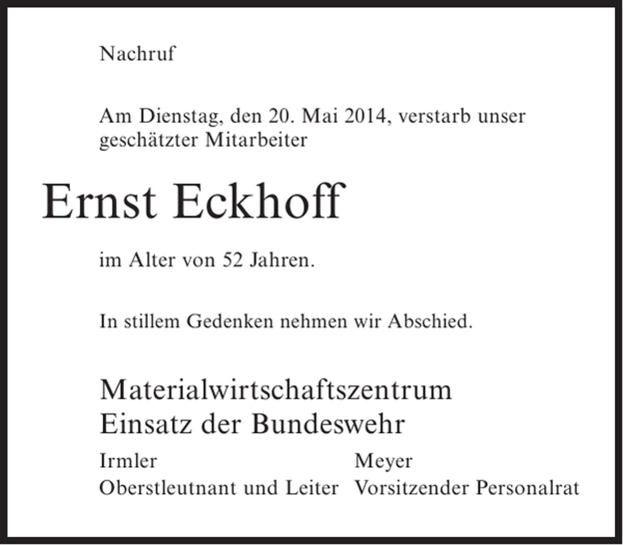<p>Nachruf<br />Am Dienstag, den 20. Mai 2014, verstarb unser<br />geschätzter Mitarbeiter</p><p>Ernst Eckhoff<br />im Alter von 52 Jahren.<br />In stillem Gedenken nehmen wir Abschied.</p><p>Materialwirtschaftszentrum<br />Einsatz der Bundeswehr<br />Irmler<br />Meyer<br />Oberstleutnant und Leiter Vorsitzender Personalrat</p>