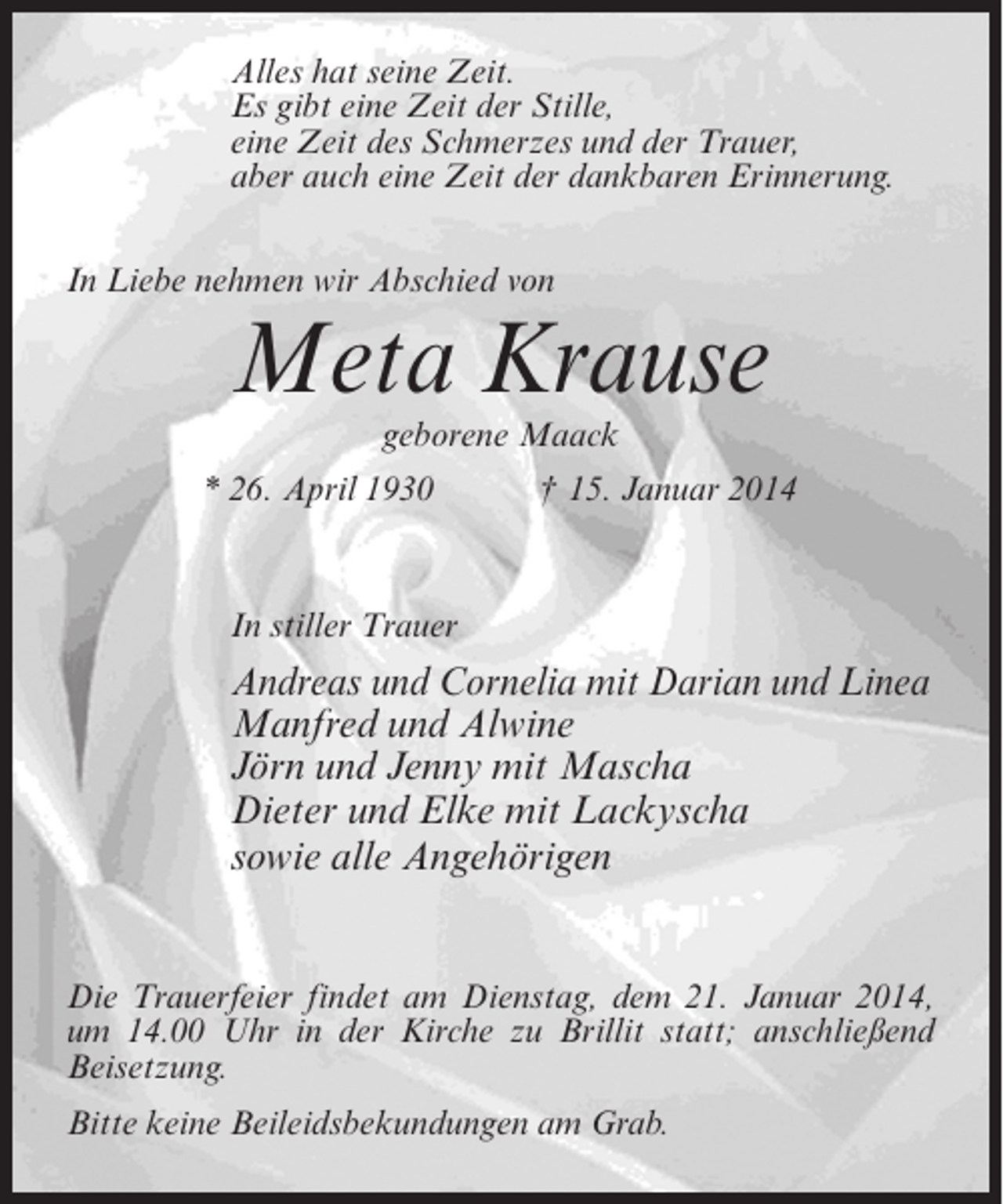 <p>Alles hat seine Zeit.<br />Es gibt eine Zeit der Stille,<br />eine Zeit des Schmerzes und der Trauer,<br />aber auch eine Zeit der dankbaren Erinnerung.<br />In Liebe nehmen wir Abschied von</p><p>Meta Krause<br />geborene Maack</p><p>* 26. April 1930 † 15. Januar 2014</p><p>In stiller Trauer</p><p>Andreas und Cornelia mit Darian und Linea<br />Manfred und Alwine<br />Jörn und Jenny mit Mascha<br />Dieter und Elke mit Lackyscha<br />sowie alle Angehörigen<br />Die Trauerfeier findet am Dienstag, dem 21. Januar 2014,<br />um 14.00 Uhr in der Kirche zu Brillit statt; anschließend<br />Beisetzung.<br />Bitte keine Beileidsbekundungen am Grab.</p>