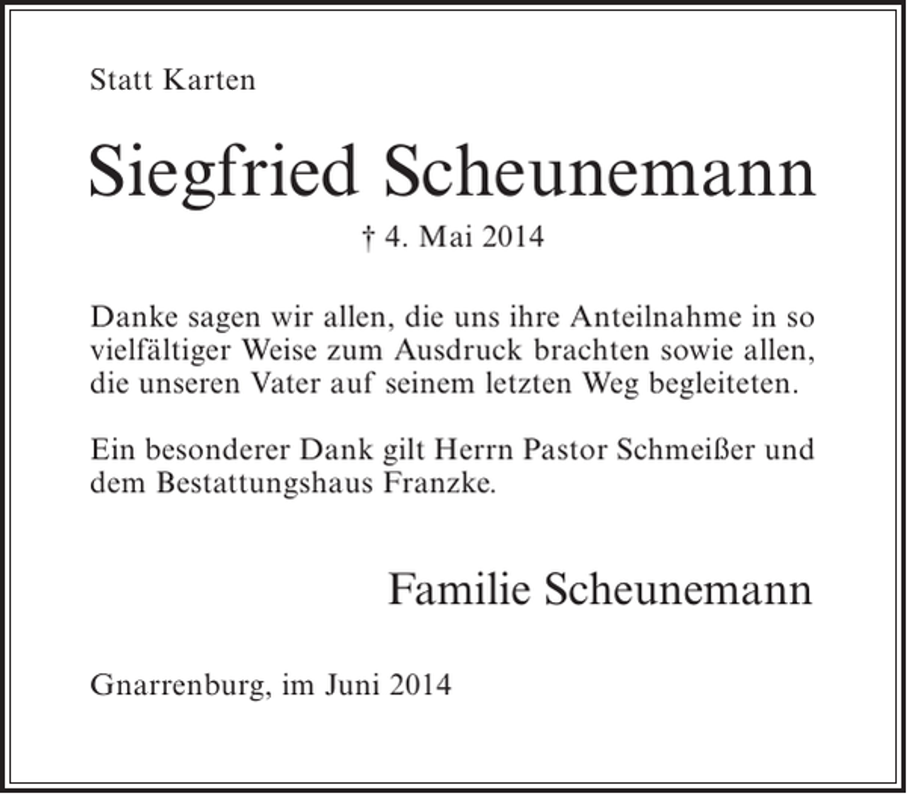 <p>Statt Karten</p><p>Siegfried Scheunemann<br />† 4. Mai 2014<br />Danke sagen wir allen, die uns ihre Anteilnahme in so<br />vielfältiger Weise zum Ausdruck brachten sowie allen,<br />die unseren Vater auf seinem letzten Weg begleiteten.<br />Ein besonderer Dank gilt Herrn Pastor Schmeißer und<br />dem Bestattungshaus Franzke.</p><p>Familie Scheunemann<br />Gnarrenburg, im Juni 2014</p>