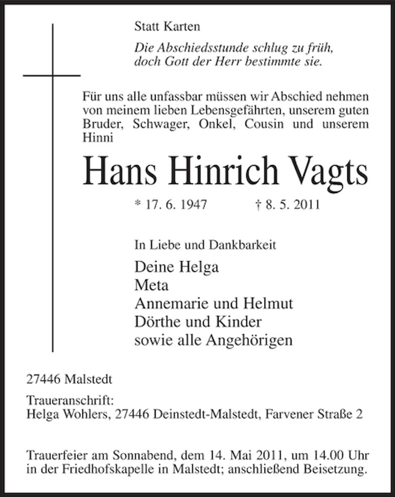 <p>Statt Karten Die Abschiedsstunde schlug zu früh, doch Gott der Herr bestimmte sie. Für uns alle unfassbar müssen wir Abschied nehmen von meinem lieben Lebensgefährten, unserem guten Bruder, Schwager, Onkel, Cousin und unserem Hinni</p><p>Hans Hinrich Vagts<br />* 17. 6. 1947 † 8. 5. 2011 In Liebe und Dankbarkeit</p><p>Deine Helga Meta Annemarie und Helmut Dörthe und Kinder sowie alle Angehörigen<br />27446 Malstedt Traueranschrift: Helga Wohlers, 27446 Deinstedt-Malstedt, Farvener Straße 2 Trauerfeier am Sonnabend, dem 14. Mai 2011, um 14.00 Uhr in der Friedhofskapelle in Malstedt; anschließend Beisetzung.</p>