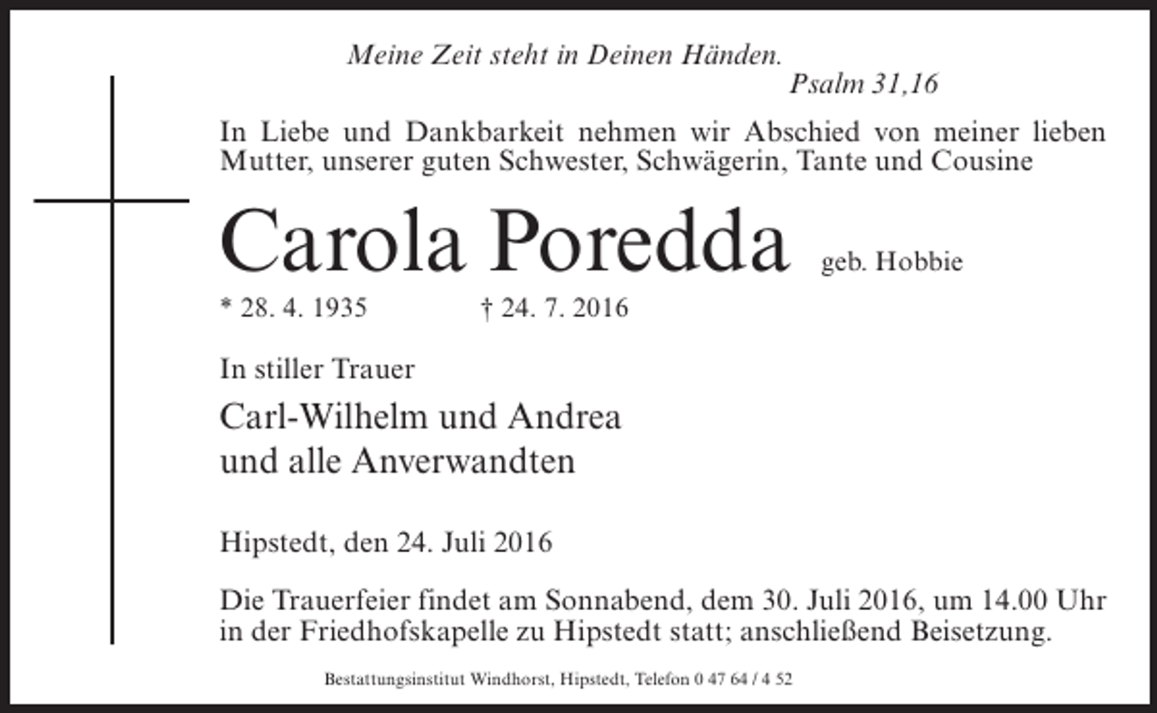<p>Meine Zeit steht in Deinen Händen.</p><p>Psalm 31,16</p><p>In Liebe und Dankbarkeit nehmen wir Abschied von meiner lieben<br />Mutter, unserer guten Schwester, Schwägerin, Tante und Cousine</p><p>Carola Poredda</p><p>geb. Hobbie</p><p>* 28. 4. 1935 † 24. 7. 2016</p><p>In stiller Trauer</p><p>Carl-Wilhelm und Andrea<br />und alle Anverwandten<br />Hipstedt, den 24. Juli 2016<br />Die Trauerfeier findet am Sonnabend, dem 30. Juli 2016, um 14.00 Uhr<br />in der Friedhofskapelle zu Hipstedt statt; anschließend Beisetzung.<br />Bestattungsinstitut Windhorst, Hipstedt, Telefon 0 47 64 / 4 52</p>
