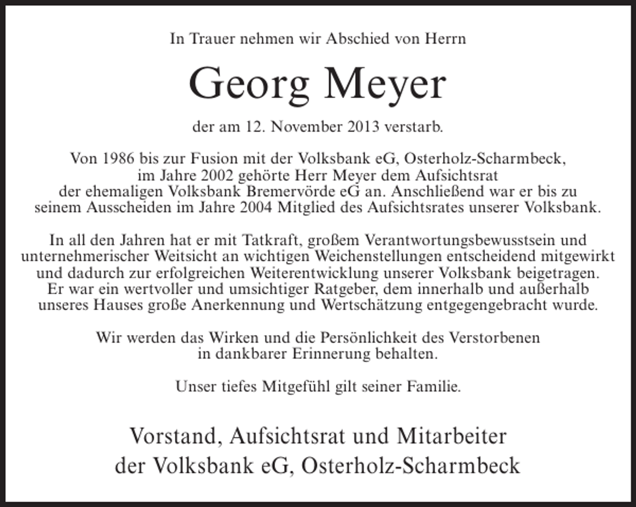 <p>In Trauer nehmen wir Abschied von Herrn</p><p>Georg Meyer<br />der am 12. November 2013 verstarb.<br />Von 1986 bis zur Fusion mit der Volksbank eG, Osterholz-Scharmbeck,<br />im Jahre 2002 gehörte Herr Meyer dem Aufsichtsrat<br />der ehemaligen Volksbank Bremervörde eG an. Anschließend war er bis zu<br />seinem Ausscheiden im Jahre 2004 Mitglied des Aufsichtsrates unserer Volksbank.<br />In all den Jahren hat er mit Tatkraft, großem Verantwortungsbewusstsein und<br />unternehmerischer Weitsicht an wichtigen Weichenstellungen entscheidend mitgewirkt<br />und dadurch zur erfolgreichen Weiterentwicklung unserer Volksbank beigetragen.<br />Er war ein wertvoller und umsichtiger Ratgeber, dem innerhalb und außerhalb<br />unseres Hauses große Anerkennung und Wertschätzung entgegengebracht wurde.<br />Wir werden das Wirken und die Persönlichkeit des Verstorbenen<br />in dankbarer Erinnerung behalten.<br />Unser tiefes Mitgefühl gilt seiner Familie.</p><p>Vorstand, Aufsichtsrat und Mitarbeiter<br />der Volksbank eG, Osterholz-Scharmbeck</p>