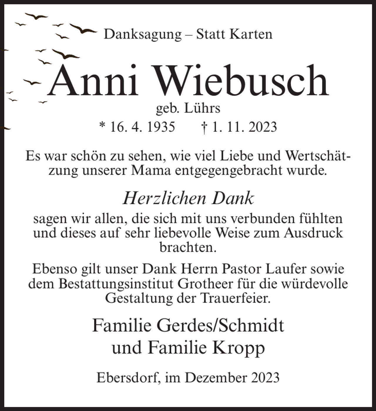 <p>Danksagung – Statt Karten</p><p>Anni Wiebusch<br />geb. Lührs<br />* 16. 4. 1935<br />† 1. 11. 2023</p><p>Es war schön zu sehen, wie viel Liebe und Wertschätzung unserer Mama entgegengebracht wurde.</p><p>Herzlichen Dank<br />sagen wir allen, die sich mit uns verbunden fühlten<br />und dieses auf sehr liebevolle Weise zum Ausdruck<br />brachten.<br />Ebenso gilt unser Dank Herrn Pastor Laufer sowie<br />dem Bestattungsinstitut Grotheer für die würdevolle<br />Gestaltung der Trauerfeier.</p><p>Familie Gerdes/Schmidt<br />und Familie Kropp<br />Ebersdorf, im Dezember 2023</p>