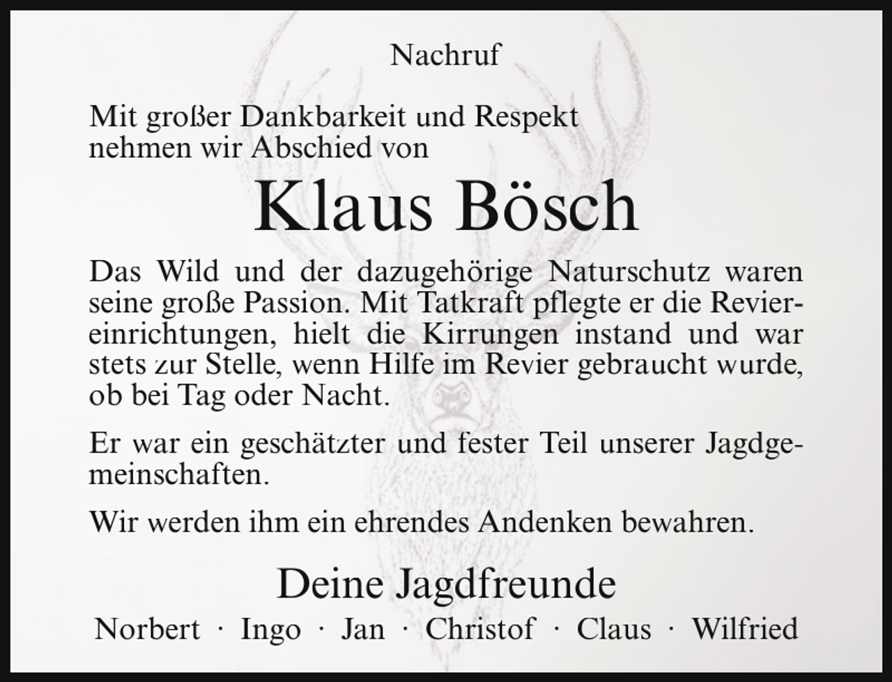 <p>Nachruf<br />Mit großer Dankbarkeit und Respekt<br />nehmen wir Abschied von</p><p>Klaus Bösch</p><p>Das Wild und der dazugehörige Naturschutz waren<br />seine große Passion. Mit Tatkraft pflegte er die Reviereinrichtungen, hielt die Kirrungen instand und war<br />stets zur Stelle, wenn Hilfe im Revier gebraucht wurde,<br />ob bei Tag oder Nacht.<br />Er war ein geschätzter und fester Teil unserer Jagdgemeinschaften.<br />Wir werden ihm ein ehrendes Andenken bewahren.</p><p>Deine Jagdfreunde</p><p>Norbert · Ingo · Jan · Christof · Claus · Wilfried</p>