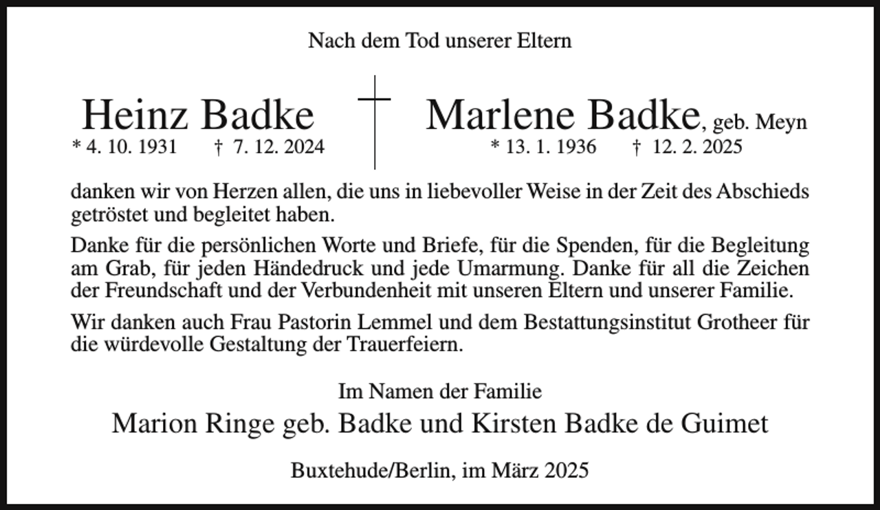 <p>Nach dem Tod unserer Eltern</p><p>Heinz Badke</p><p>* 4. 10. 1931</p><p>† 7. 12. 2024</p><p>Marlene Badke, geb. Meyn<br />* 13. 1. 1936</p><p>† 12. 2. 2025</p><p>danken wir von Herzen allen, die uns in liebevoller Weise in der Zeit des Abschieds<br />getröstet und begleitet haben.<br />Danke für die persönlichen Worte und Briefe, für die Spenden, für die Begleitung<br />am Grab, für jeden Händedruck und jede Umarmung. Danke für all die Zeichen<br />der Freundschaft und der Verbundenheit mit unseren Eltern und unserer Familie.<br />Wir danken auch Frau Pastorin Lemmel und dem Bestattungsinstitut Grotheer für<br />die würdevolle Gestaltung der Trauerfeiern.<br />Im Namen der Familie</p><p>Marion Ringe geb. Badke und Kirsten Badke de Guimet<br />Buxtehude/Berlin, im März 2025</p>