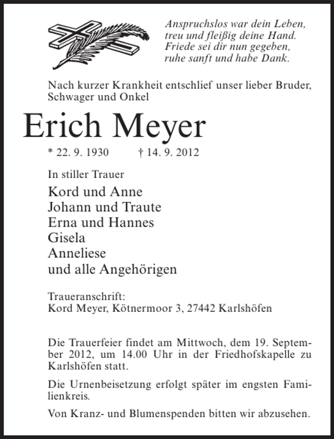 <p>Anspruchslos war dein Leben,<br />treu und fleißig deine Hand.<br />Friede sei dir nun gegeben,<br />ruhe sanft und habe Dank.<br />Nach kurzer Krankheit entschlief unser lieber Bruder,<br />Schwager und Onkel</p><p>Erich Meyer<br />* 22. 9. 1930</p><p>† 14. 9. 2012</p><p>In stiller Trauer</p><p>Kord und Anne<br />Johann und Traute<br />Erna und Hannes<br />Gisela<br />Anneliese<br />und alle Angehörigen<br />Traueranschrift:<br />Kord Meyer, Kötnermoor 3, 27442 Karlshöfen<br />Die Trauerfeier findet am Mittwoch, dem 19. September 2012, um 14.00 Uhr in der Friedhofskapelle zu<br />Karlshöfen statt.<br />Die Urnenbeisetzung erfolgt später im engsten Familienkreis.<br />Von Kranz- und Blumenspenden bitten wir abzusehen.</p>
