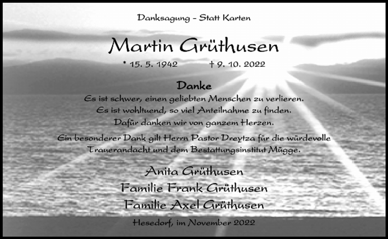 <p>Danksagung - Statt Karten</p><p>Martin Grüthusen<br />* 15. 5. 1942</p><p>† 9. 10. 2022</p><p>Danke<br />Es ist schwer, einen geliebten Menschen zu verlieren.<br />Es ist wohltuend, so viel Anteilnahme zu finden.<br />Dafür danken wir von ganzem Herzen.<br />Ein besonderer Dank gilt Herrn Pastor Dreytza für die würdevolle<br />Trauerandacht und dem Bestattungsinstitut Mügge.</p><p>Anita Grüthusen<br />Familie Frank Grüthusen<br />Familie Axel Grüthusen<br />Hesedorf, im November 2022</p>