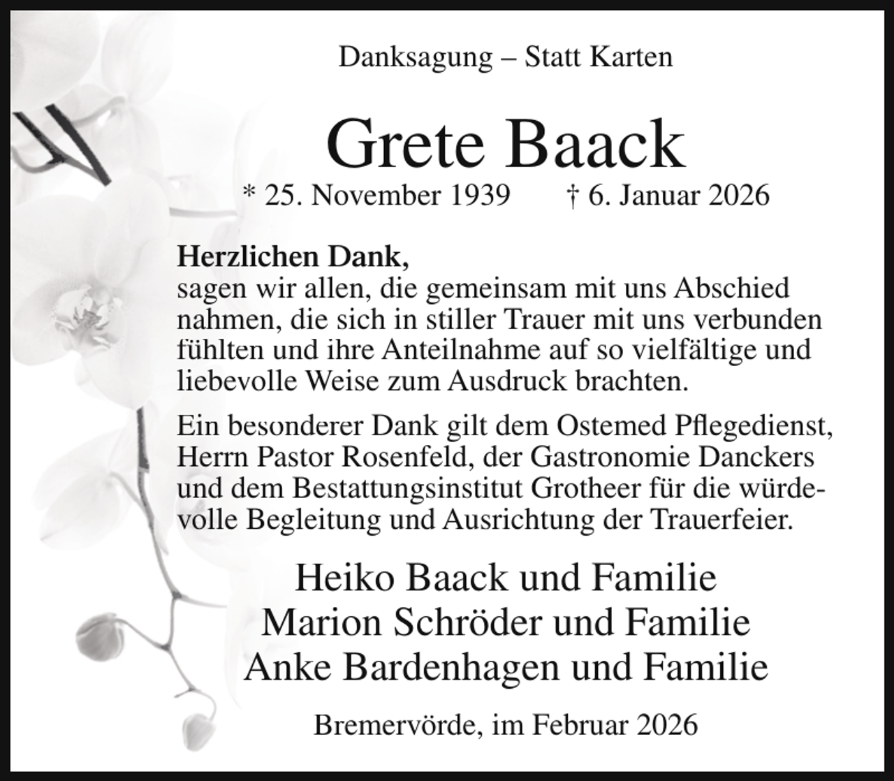 <p>Danksagung – Statt Karten</p><p>Grete Baack</p><p>* 25. November 1939</p><p>† 6. Januar 2026</p><p>Herzlichen Dank,<br />sagen wir allen, die gemeinsam mit uns Abschied<br />nahmen, die sich in stiller Trauer mit uns verbunden<br />fühlten und ihre Anteilnahme auf so vielfältige und<br />liebevolle Weise zum Ausdruck brachten.<br />Ein besonderer Dank gilt dem Ostemed Pflegedienst,<br />Herrn Pastor Rosenfeld, der Gastronomie Danckers<br />und dem Bestattungsinstitut Grotheer für die würdevolle Begleitung und Ausrichtung der Trauerfeier.</p><p>Heiko Baack und Familie<br />Marion Schröder und Familie<br />Anke Bardenhagen und Familie<br />Bremervörde, im Februar 2026</p>