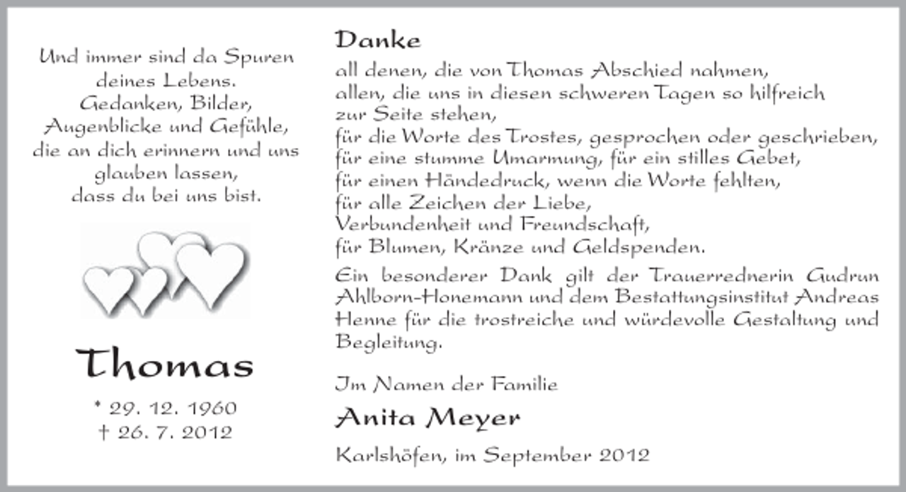 <p>Und immer sind da Spuren<br />deines Lebens.<br />Gedanken, Bilder,<br />Augenblicke und Gefühle,<br />die an dich erinnern und uns<br />glauben lassen,<br />dass du bei uns bist.</p><p>Thomas<br />* 29. 12. 1960<br />† 26. 7. 2012</p><p>Danke<br />all denen, die von Thomas Abschied nahmen,<br />allen, die uns in diesen schweren Tagen so hilfreich<br />zur Seite stehen,<br />für die Worte des Trostes, gesprochen oder geschrieben,<br />für eine stumme Umarmung, für ein stilles Gebet,<br />für einen Händedruck, wenn die Worte fehlten,<br />für alle Zeichen der Liebe,<br />Verbundenheit und Freundschaft,<br />für Blumen, Kränze und Geldspenden.<br />Ein besonderer Dank gilt der Trauerrednerin Gudrun<br />Ahlborn-Honemann und dem Bestattungsinstitut Andreas<br />Henne für die trostreiche und würdevolle Gestaltung und<br />Begleitung.<br />Im Namen der Familie</p><p>Anita Meyer<br />Karlshöfen, im September 2012</p>