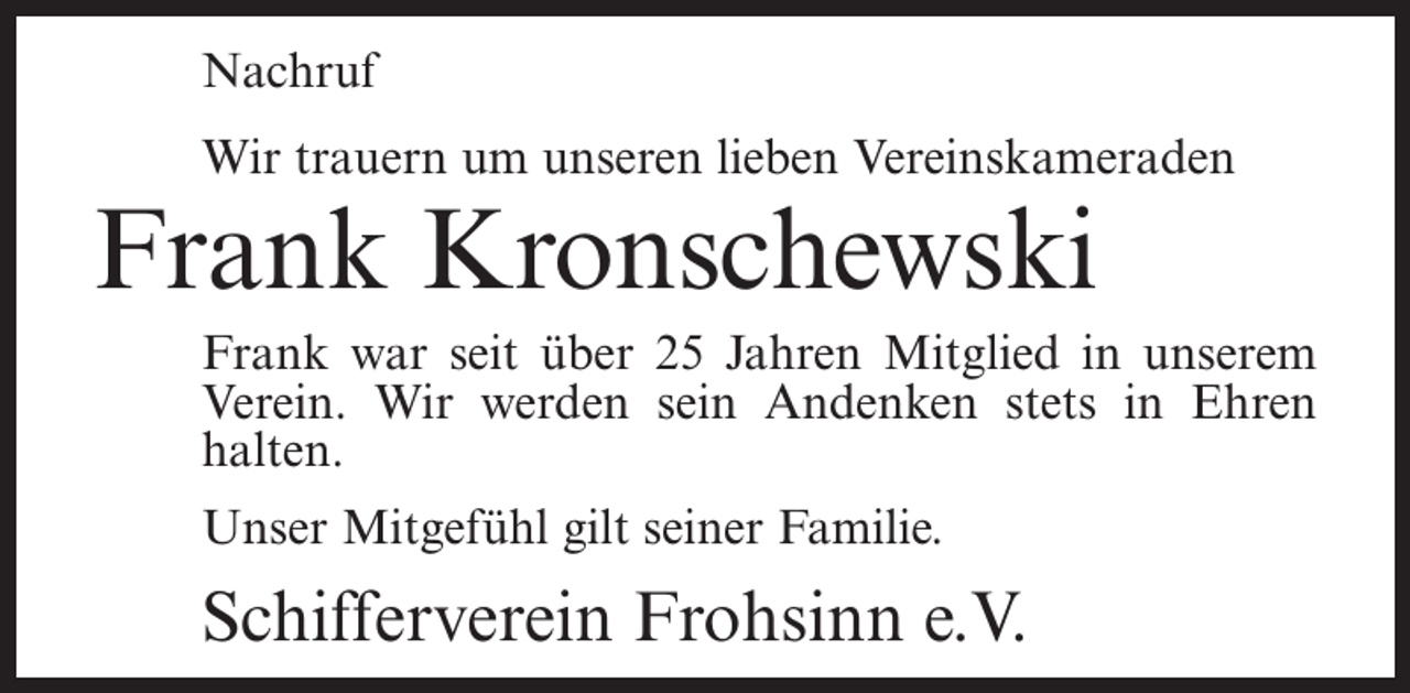 <p>Nachruf<br />Wir trauern um unseren lieben Vereinskameraden</p><p>Frank Kronschewski</p><p>Frank war seit über 25 Jahren Mitglied in unserem<br />Verein. Wir werden sein Andenken stets in Ehren<br />halten.<br />Unser Mitgefühl gilt seiner Familie.</p><p>Schifferverein Frohsinn e.V.</p>