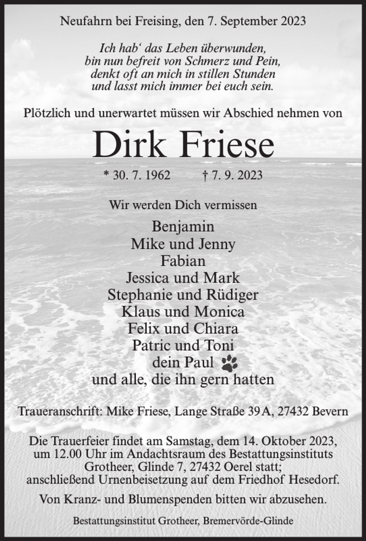 <p>Neufahrn bei Freising, den 7. September 2023<br />Ich hab‘ das Leben überwunden,<br />bin nun befreit von Schmerz und Pein,<br />denkt oft an mich in stillen Stunden<br />und lasst mich immer bei euch sein.<br />Plötzlich und unerwartet müssen wir Abschied nehmen von</p><p>Dirk Friese<br />* 30. 7. 1962</p><p>† 7. 9. 2023</p><p>Wir werden Dich vermissen</p><p>Benjamin<br />Mike und Jenny<br />Fabian<br />Jessica und Mark<br />Stephanie und Rüdiger<br />Klaus und Monica<br />Felix und Chiara<br />Patric und Toni<br />dein Paul<br />und alle, die ihn gern hatten<br />Traueranschrift: Mike Friese, Lange Straße 39A, 27432 Bevern<br />Die Trauerfeier findet am Samstag, dem 14. Oktober 2023,<br />um 12.00 Uhr im Andachtsraum des Bestattungsinstituts<br />Grotheer, Glinde 7, 27432 Oerel statt;<br />anschließend Urnenbeisetzung auf dem Friedhof Hesedorf.<br />Von Kranz- und Blumenspenden bitten wir abzusehen.<br />Bestattungsinstitut Grotheer, Bremervörde-Glinde</p>