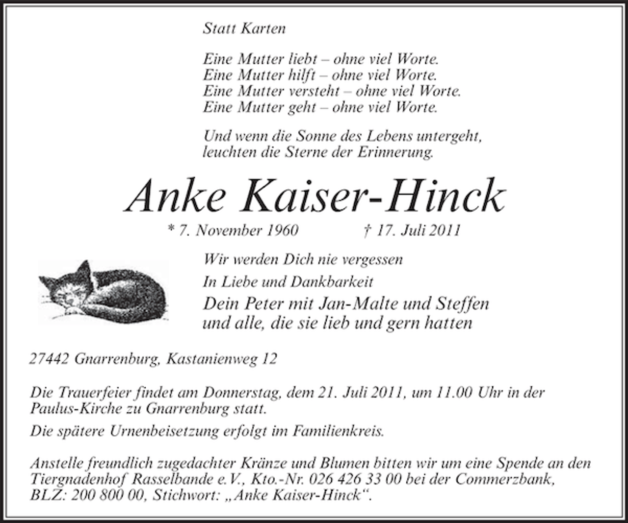 <p>Statt Karten<br />Eine Mutter liebt – ohne viel Worte.<br />Eine Mutter hilft – ohne viel Worte.<br />Eine Mutter versteht – ohne viel Worte.<br />Eine Mutter geht – ohne viel Worte.<br />Und wenn die Sonne des Lebens untergeht,<br />leuchten die Sterne der Erinnerung.</p><p>Anke Kaiser-Hinck<br />* 7. November 1960</p><p>† 17. Juli 2011</p><p>Wir werden Dich nie vergessen<br />In Liebe und Dankbarkeit</p><p>Dein Peter mit Jan-Malte und Steffen<br />und alle, die sie lieb und gern hatten<br />27442 Gnarrenburg, Kastanienweg 12<br />Die Trauerfeier findet am Donnerstag, dem 21. Juli 2011, um 11.00 Uhr in der<br />Paulus-Kirche zu Gnarrenburg statt.<br />Die spätere Urnenbeisetzung erfolgt im Familienkreis.<br />Anstelle freundlich zugedachter Kränze und Blumen bitten wir um eine Spende an den<br />Tiergnadenhof Rasselbande e.V., Kto.-Nr. 026 426 33 00 bei der Commerzbank,<br />BLZ: 200 8, Stichwort: „Anke Kaiser-Hinck“.</p>