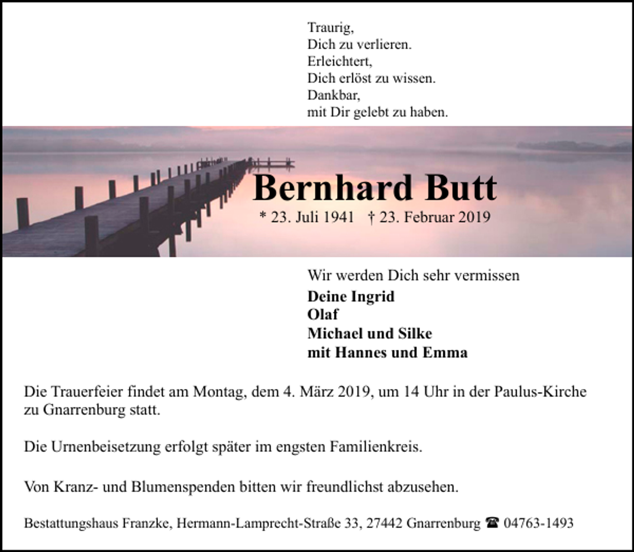 <p>Traurig,<br />Dich zu verlieren.<br />Erleichtert,<br />Dich erlöst zu wissen.<br />Dankbar,<br />mit Dir gelebt zu haben.</p><p>Bernhard Butt<br />* 23. Juli 1941 † 23. Februar 2019</p><p>Wir werden Dich sehr vermissen<br />Deine Ingrid<br />Olaf<br />Michael und Silke<br />mit Hannes und Emma<br />Die Trauerfeier findet am Montag, dem 4. März 2019, um 14 Uhr in der Paulus-Kirche<br />zu Gnarrenburg statt.<br />Die Urnenbeisetzung erfolgt später im engsten Familienkreis.<br />Von Kranz- und Blumenspenden bitten wir freundlichst abzusehen.<br />Bestattungshaus Franzke, Hermann-Lamprecht-Straße 33, 27442 Gnarrenburg ( 04763-1493</p>