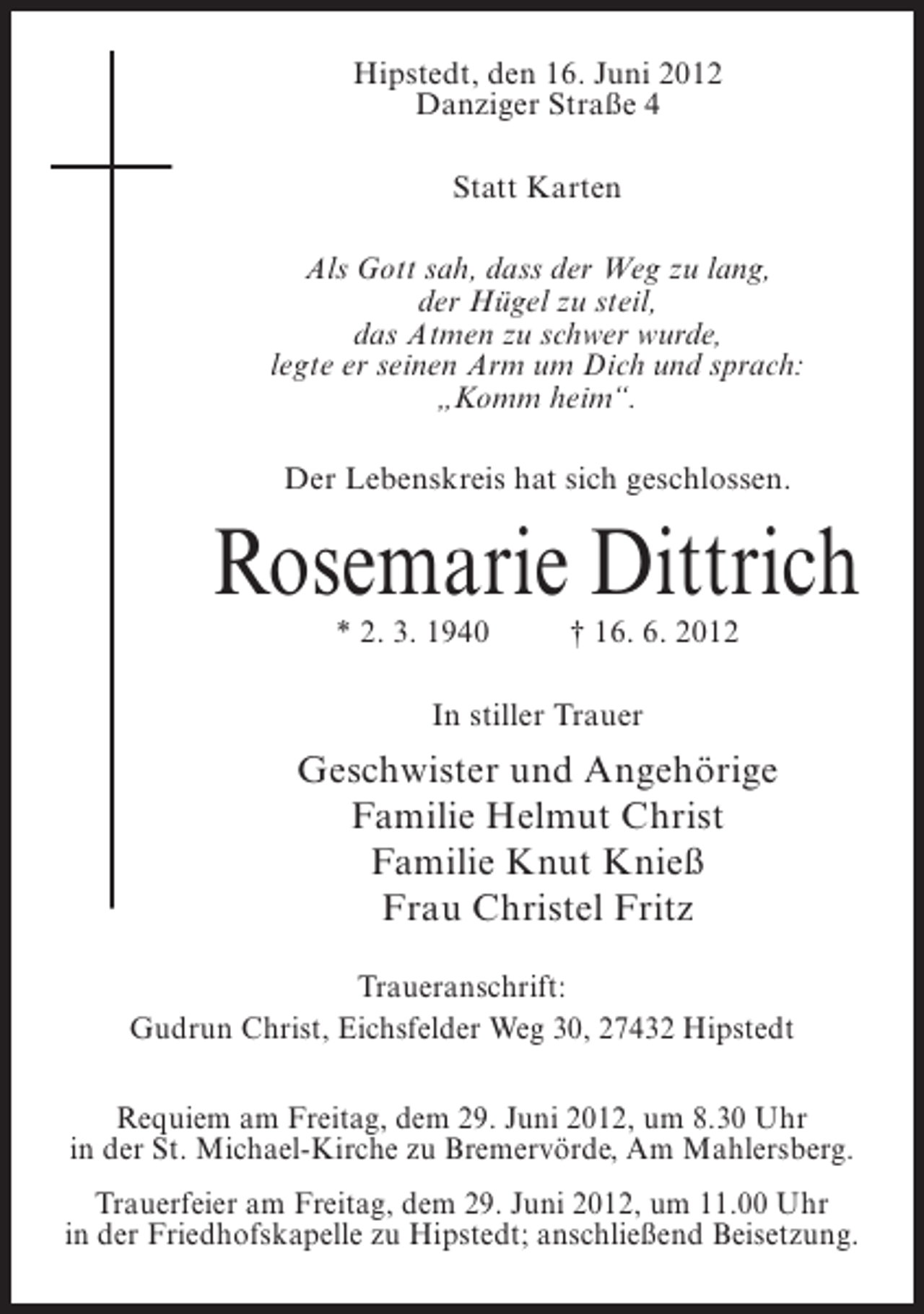 <p>Hipstedt, den 16. Juni 2012<br />Danziger Straße 4<br />Statt Karten<br />Als Gott sah, dass der Weg zu lang,<br />der Hügel zu steil,<br />das Atmen zu schwer wurde,<br />legte er seinen Arm um Dich und sprach:<br />„Komm heim“.<br />Der Lebenskreis hat sich geschlossen.</p><p>Rosemarie Dittrich<br />* 2. 3. 1940</p><p>† 16. 6. 2012</p><p>In stiller Trauer</p><p>Geschwister und Angehörige<br />Familie Helmut Christ<br />Familie Knut Knieß<br />Frau Christel Fritz<br />Traueranschrift:<br />Gudrun Christ, Eichsfelder Weg 30, 27432 Hipstedt<br />Requiem am Freitag, dem 29. Juni 2012, um 8.30 Uhr<br />in der St. Michael-Kirche zu Bremervörde, Am Mahlersberg.<br />Trauerfeier am Freitag, dem 29. Juni 2012, um 11.00 Uhr<br />in der Friedhofskapelle zu Hipstedt; anschließend Beisetzung.</p>
