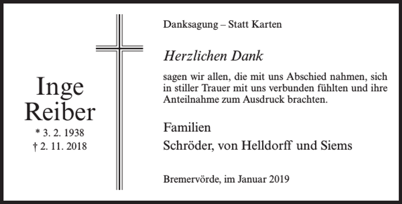 <p>Danksagung – Statt Karten</p><p>Herzlichen Dank</p><p>Inge<br />Reiber<br />* 3. 2. 1938<br />† 2. 11. 2018</p><p>sagen wir allen, die mit uns Abschied nahmen, sich<br />in stiller Trauer mit uns verbunden fühlten und ihre<br />Anteilnahme zum Ausdruck brachten.</p><p>Familien<br />Schröder, von Helldorff und Siems<br />Bremervörde, im Januar 2019</p>