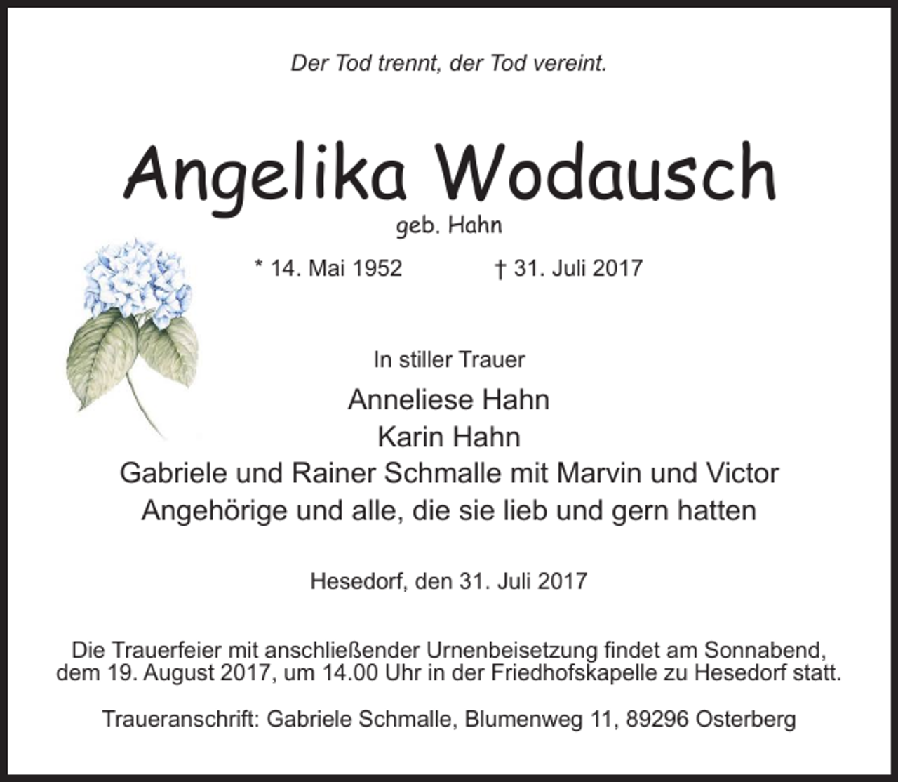 <p>Der Tod trennt, der Tod vereint.</p><p>Angelika Wodausch<br />geb. Hahn</p><p>* 14. Mai 1952 † 31. Juli 2017</p><p>In stiller Trauer</p><p>Anneliese Hahn<br />Karin Hahn<br />Gabriele und Rainer Schmalle mit Marvin und Victor<br />Angehörige und alle, die sie lieb und gern hatten<br />Hesedorf, den 31. Juli 2017<br />Die Trauerfeier mit anschließender Urnenbeisetzung findet am Sonnabend,<br />dem 19. August 2017, um 14.00 Uhr in der Friedhofskapelle zu Hesedorf statt.<br />Traueranschrift: Gabriele Schmalle, Blumenweg 11, 89296 Osterberg</p>