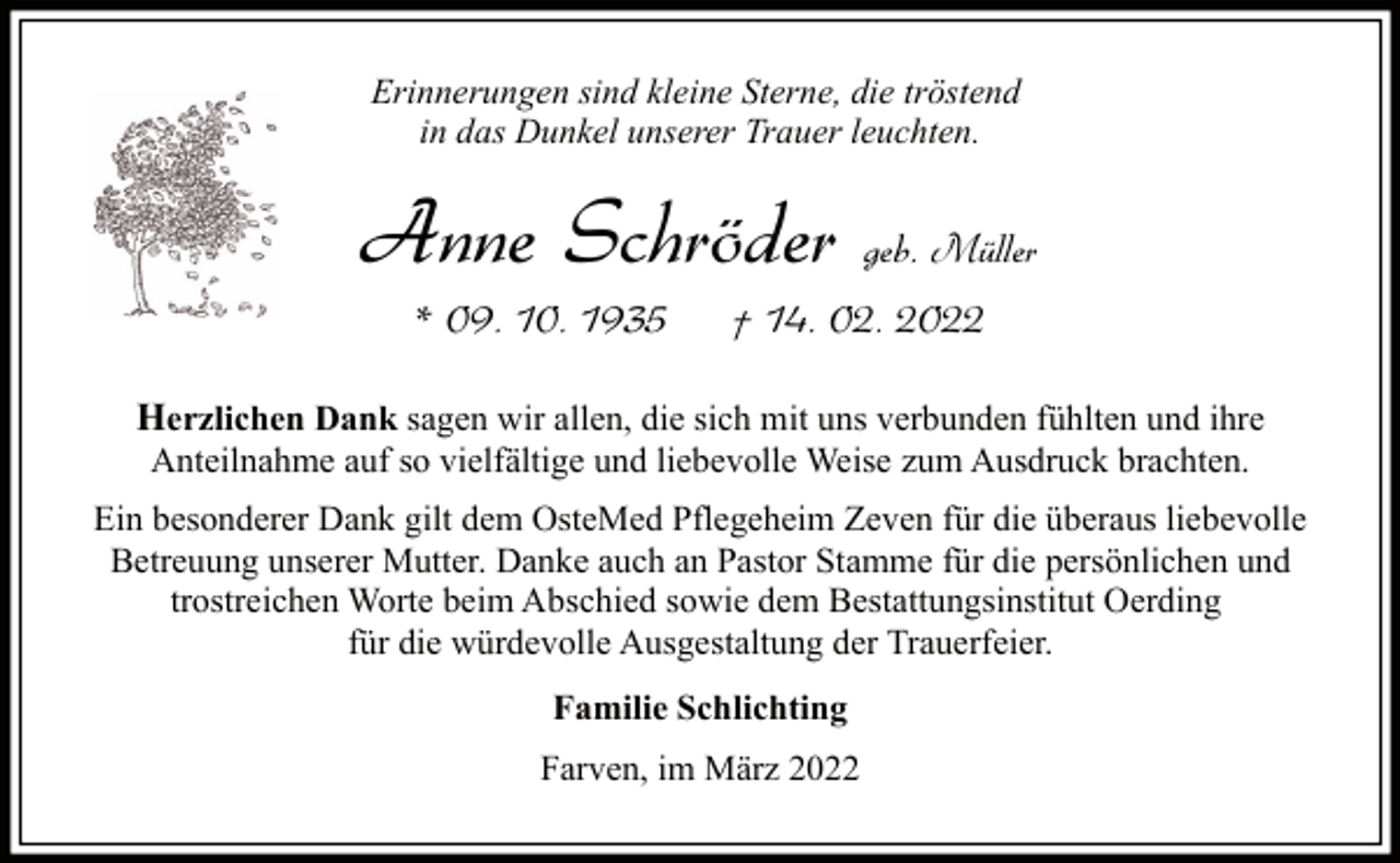 <p>Erinnerungen sind kleine Sterne, die tröstend<br />in das Dunkel unserer Trauer leuchten.</p><p>Anne Schröder geb. Müller<br />* 09. 10. 1935</p><p>† 14. 02. 2022</p><p>Herzlichen Dank sagen wir allen, die sich mit uns verbunden fühlten und ihre<br />Anteilnahme auf so vielfältige und liebevolle Weise zum Ausdruck brachten.</p><p>Ein besonderer Dank gilt dem OsteMed Pflegeheim Zeven für die überaus liebevolle<br />Betreuung unserer Mutter. Danke auch an Pastor Stamme für die persönlichen und<br />trostreichen Worte beim Abschied sowie dem Bestattungsinstitut Oerding<br />für die würdevolle Ausgestaltung der Trauerfeier.<br />Familie Schlichting<br />Farven, im März 2022</p>