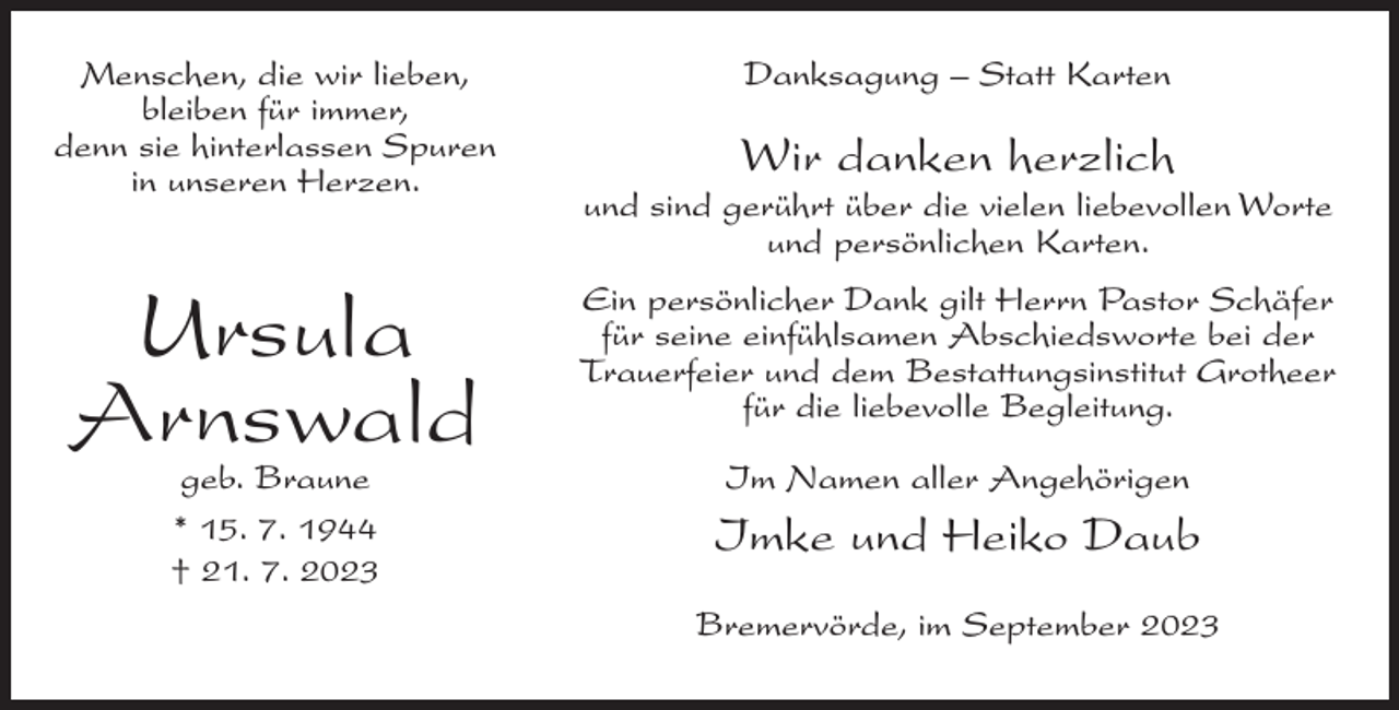 <p>Menschen, die wir lieben,<br />bleiben für immer,<br />denn sie hinterlassen Spuren<br />in unseren Herzen.</p><p>Ursula<br />Arnswald<br />geb. Braune<br />* 15. 7. 1944<br />† 21. 7. 2023</p><p>Danksagung – Statt Karten</p><p>Wir danken herzlich<br />und sind gerührt über die vielen liebevollen Worte<br />und persönlichen Karten.<br />Ein persönlicher Dank gilt Herrn Pastor Schäfer<br />für seine einfühlsamen Abschiedsworte bei der<br />Trauerfeier und dem Bestattungsinstitut Grotheer<br />für die liebevolle Begleitung.<br />Im Namen aller Angehörigen</p><p>Imke und Heiko Daub<br />Bremervörde, im September 2023</p>