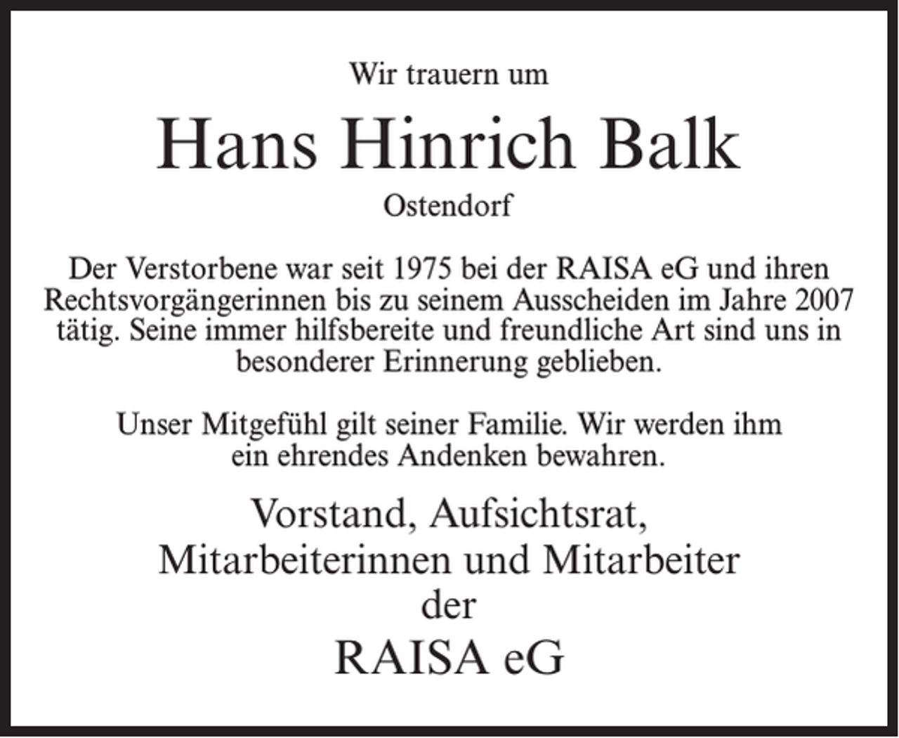 <p>Wir trauern um</p><p>Hans Hinrich Balk<br />Ostendorf<br />Der Verstorbene war seit 1975 bei der RAISA eG und ihren<br />Rechtsvorgängerinnen bis zu seinem Ausscheiden im Jahre 2007<br />tätig. Seine immer hilfsbereite und freundliche Art sind uns in<br />besonderer Erinnerung geblieben.<br />Unser Mitgefühl gilt seiner Familie. Wir werden ihm<br />ein ehrendes Andenken bewahren.</p><p>Vorstand, Aufsichtsrat,<br />Mitarbeiterinnen und Mitarbeiter<br />der</p><p>RAISA eG</p>