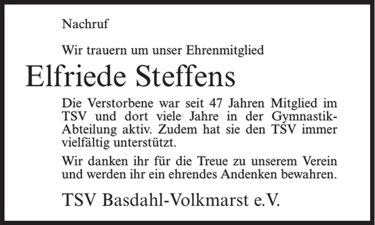 <p>Nachruf<br />Wir trauern um unser Ehrenmitglied</p><p>Elfriede Steffens<br />Die Verstorbene war seit 47 Jahren Mitglied im<br />TSV und dort viele Jahre in der GymnastikAbteilung aktiv. Zudem hat sie den TSV immer<br />vielfältig unterstützt.<br />Wir danken ihr für die Treue zu unserem Verein<br />und werden ihr ein ehrendes Andenken bewahren.</p><p>TSV Basdahl-Volkmarst e.V.</p>