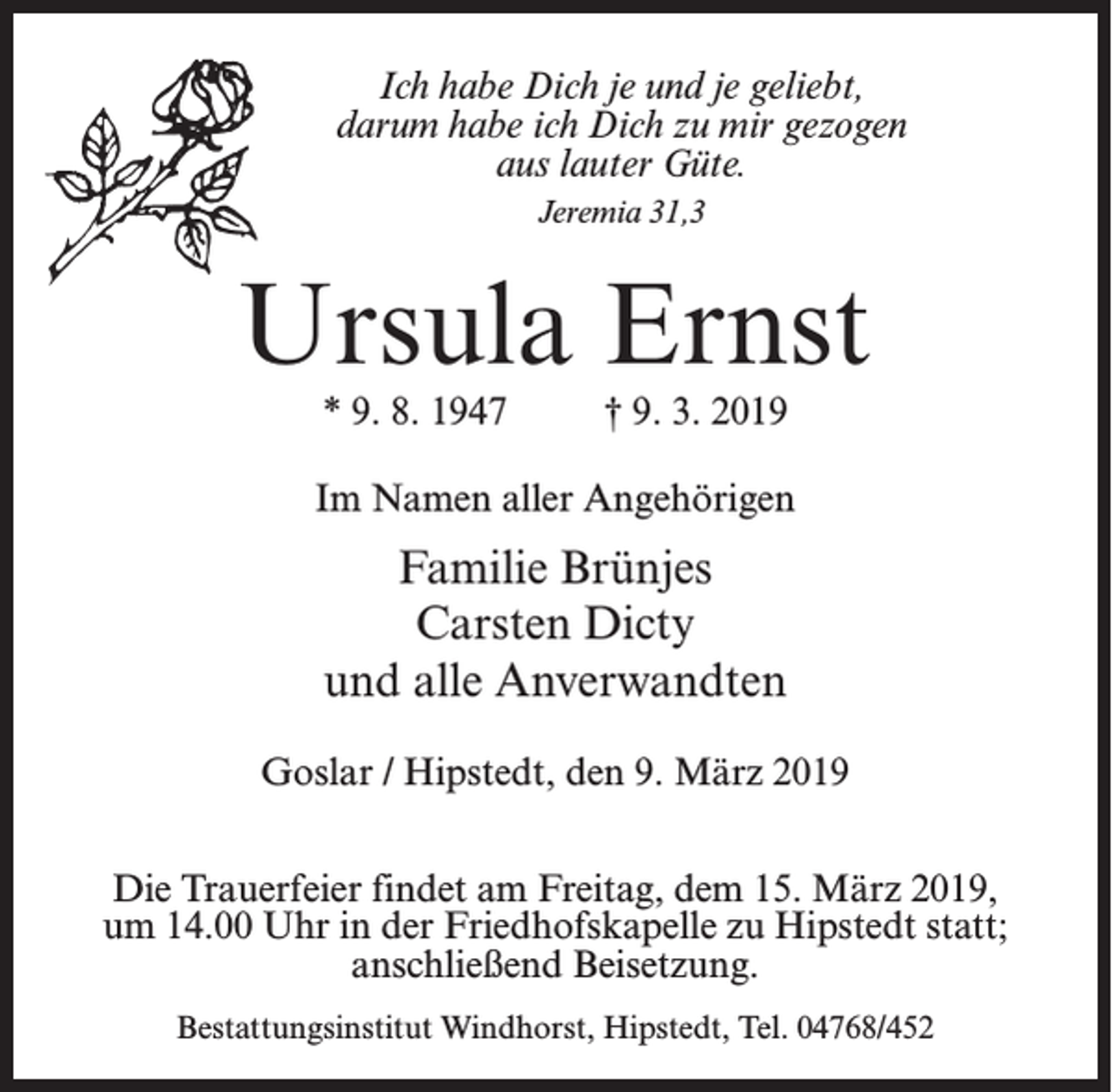 <p>Ich habe Dich je und je geliebt,<br />darum habe ich Dich zu mir gezogen<br />aus lauter Güte.<br />Jeremia 31,3</p><p>Ursula Ernst<br />* 9. 8. 1947 † 9. 3. 2019</p><p>Im Namen aller Angehörigen</p><p>Familie Brünjes<br />Carsten Dicty<br />und alle Anverwandten<br />Goslar / Hipstedt, den 9. März 2019<br />Die Trauerfeier findet am Freitag, dem 15. März 2019,<br />um 14.00 Uhr in der Friedhofskapelle zu Hipstedt statt;<br />anschließend Beisetzung.<br />Bestattungsinstitut Windhorst, Hipstedt, Tel. 04768/452</p>