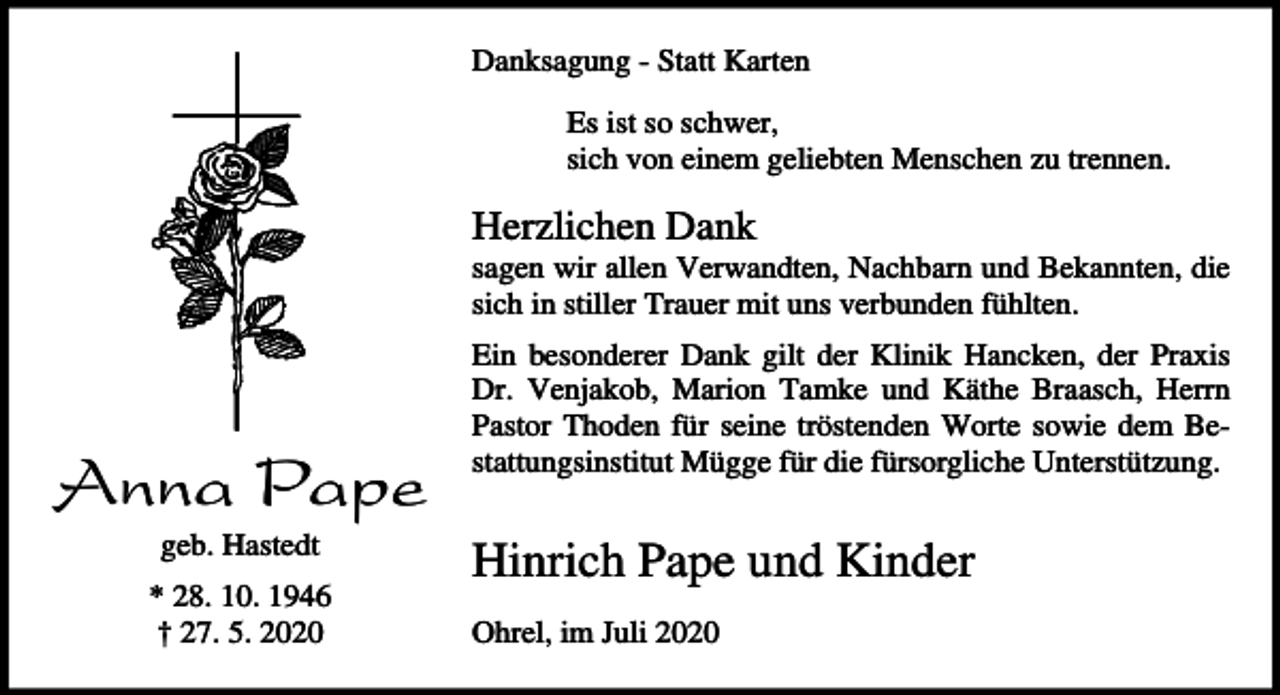 <p>Danksagung - Statt Karten<br />Es ist so schwer,<br />sich von einem geliebten Menschen zu trennen.</p><p>Herzlichen Dank<br />sagen wir allen Verwandten, Nachbarn und Bekannten, die<br />sich in stiller Trauer mit uns verbunden fühlten.</p><p>Anna Pape<br />geb. Hastedt<br />* 28. 10. 1946<br />† 27. 5. 2020</p><p>Ein besonderer Dank gilt der Klinik Hancken, der Praxis<br />Dr. Venjakob, Marion Tamke und Käthe Braasch, Herrn<br />Pastor Thoden für seine tröstenden Worte sowie dem Bestattungsinstitut Mügge für die fürsorgliche Unterstützung.</p><p>Hinrich Pape und Kinder<br />Ohrel, im Juli 2020</p>