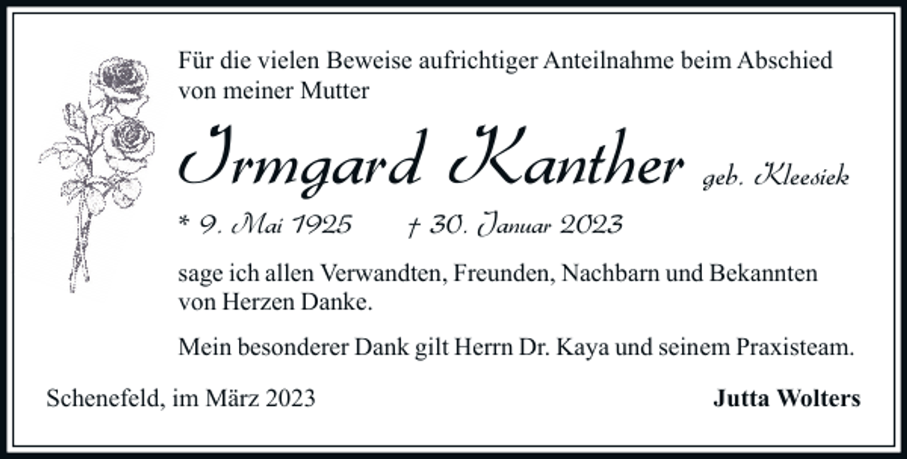 <p>Für die vielen Beweise aufrichtiger Anteilnahme beim Abschied<br />von meiner Mutter</p><p>Irmgard Kanther<br />* 9. Mai 1925</p><p>geb. Kleesiek</p><p>† 30. Januar 2023</p><p>sage ich allen Verwandten, Freunden, Nachbarn und Bekannten<br />von Herzen Danke.<br />Mein besonderer Dank gilt Herrn Dr. Kaya und seinem Praxisteam.<br />Schenefeld, im März 2023</p><p>Jutta Wolters</p>