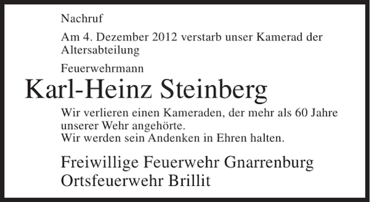 <p>Nachruf<br />Am 4. Dezember 2012 verstarb unser Kamerad der<br />Altersabteilung<br />Feuerwehrmann</p><p>Karl-Heinz Steinberg<br />Wir verlieren einen Kameraden, der mehr als 60 Jahre<br />unserer Wehr angehörte.<br />Wir werden sein Andenken in Ehren halten.</p><p>Freiwillige Feuerwehr Gnarrenburg<br />Ortsfeuerwehr Brillit</p>