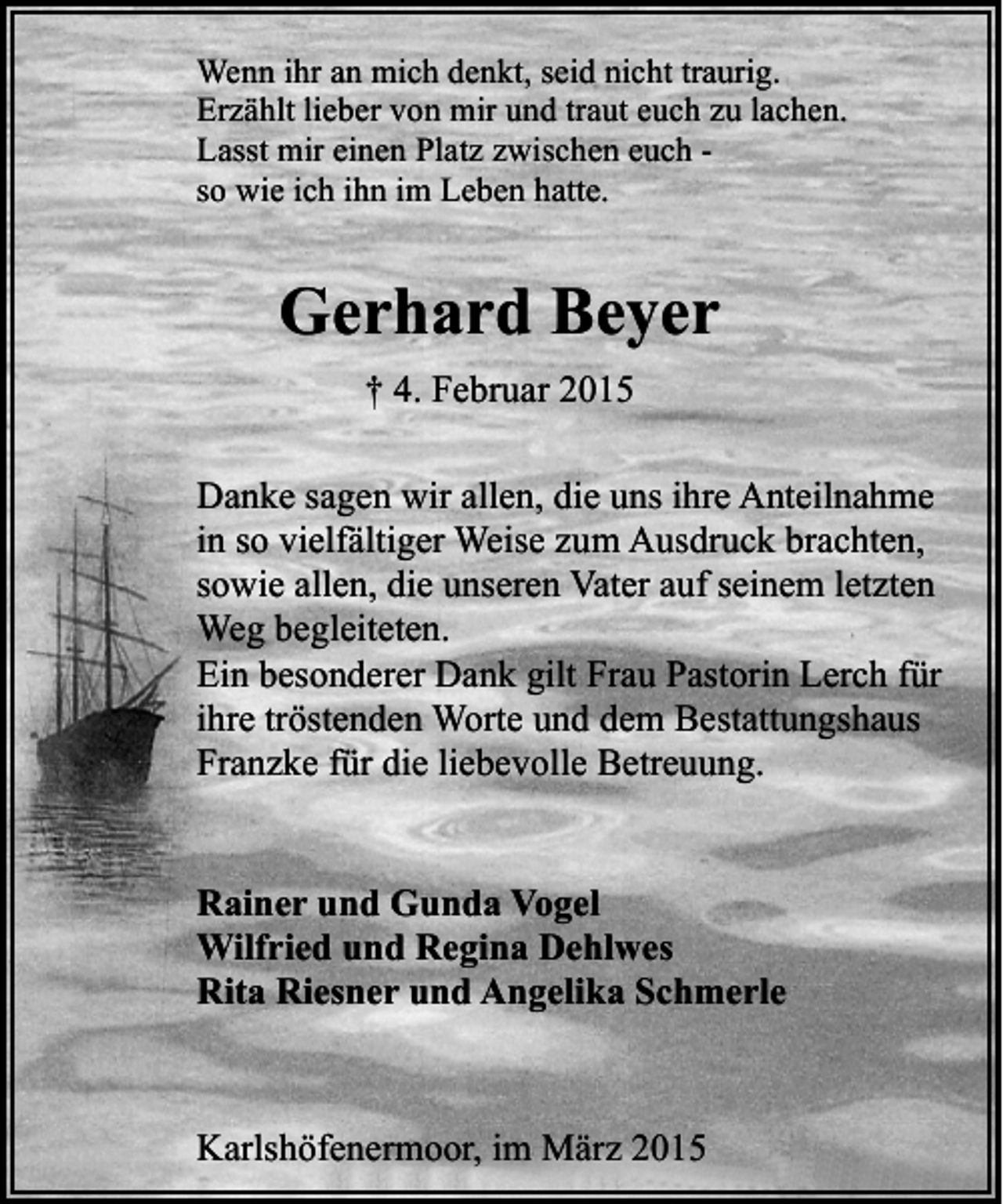 <p>Wenn ihr an mich denkt, seid nicht traurig.<br />Erzählt lieber von mir und traut euch zu lachen.<br />Lasst mir einen Platz zwischen euch so wie ich ihn im Leben hatte.</p><p>Gerhard Beyer<br />† 4. Februar 2015<br />Danke sagen wir allen, die uns ihre Anteilnahme<br />in so vielfältiger Weise zum Ausdruck brachten,<br />sowie allen, die unseren Vater auf seinem letzten<br />Weg begleiteten.<br />Ein besonderer Dank gilt Frau Pastorin Lerch für<br />ihre tröstenden Worte und dem Bestattungshaus<br />Franzke für die liebevolle Betreuung.<br />Rainer und Gunda Vogel<br />Wilfried und Regina Dehlwes<br />Rita Riesner und Angelika Schmerle</p><p>Karlshöfenermoor, im März 2015</p>