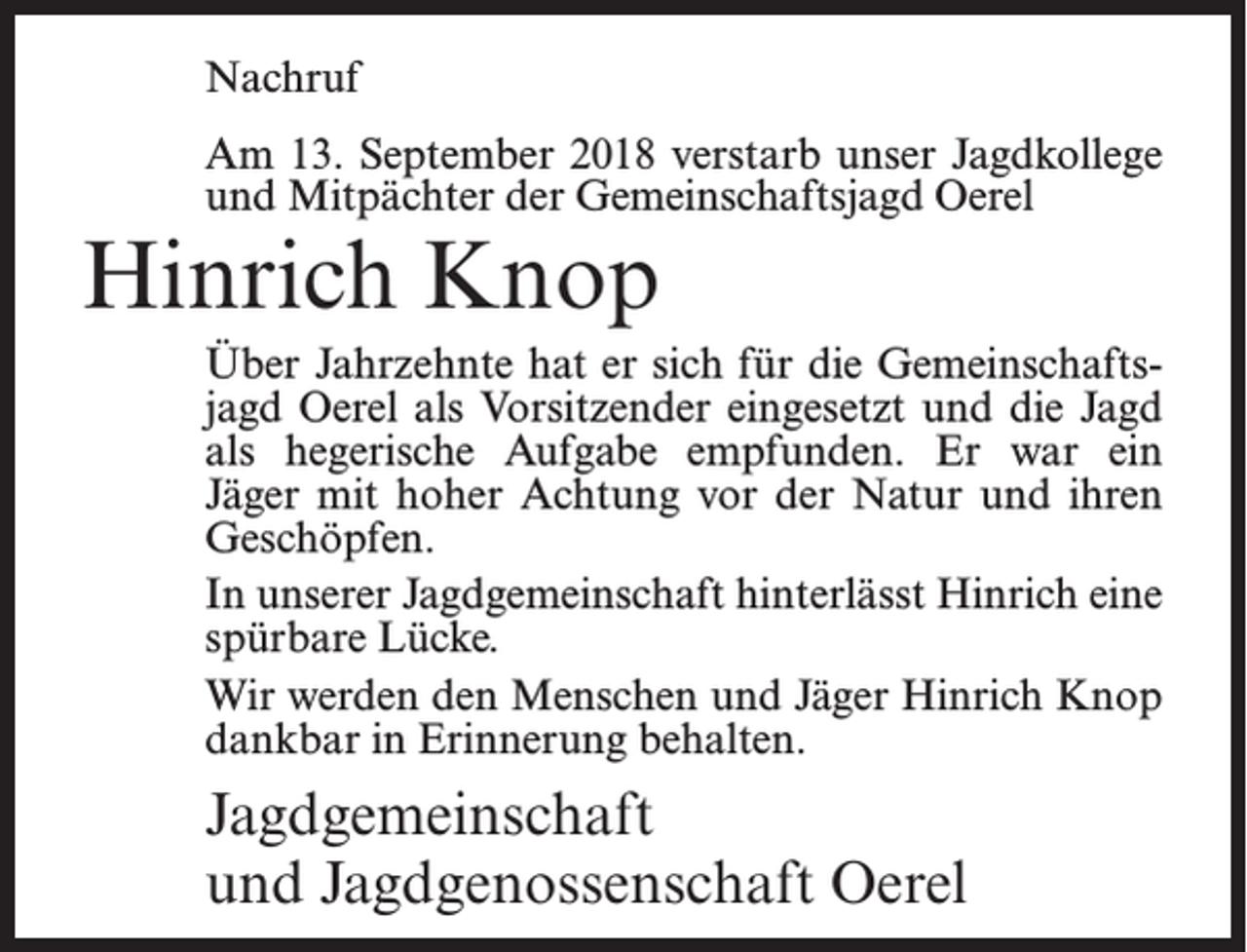 <p>Nachruf<br />Am 13. September 2018 verstarb unser Jagdkollege<br />und Mitpächter der Gemeinschaftsjagd Oerel</p><p>Hinrich Knop</p><p>Über Jahrzehnte hat er sich für die Gemeinschaftsjagd Oerel als Vorsitzender eingesetzt und die Jagd<br />als hegerische Aufgabe empfunden. Er war ein<br />Jäger mit hoher Achtung vor der Natur und ihren<br />Geschöpfen.<br />In unserer Jagdgemeinschaft hinterlässt Hinrich eine<br />spürbare Lücke.<br />Wir werden den Menschen und Jäger Hinrich Knop<br />dankbar in Erinnerung behalten.</p><p>Jagdgemeinschaft<br />und Jagdgenossenschaft Oerel</p>