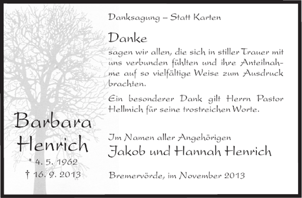 <p>Danksagung – Statt Karten</p><p>Danke</p><p>Barbara<br />Henrich<br />* 4. 5. 1962<br />† 16. 9. 2013</p><p>sagen wir allen, die sich in stiller Trauer mit<br />uns verbunden fühlten und ihre Anteilnahme auf so vielfältige Weise zum Ausdruck<br />brachten.<br />Ein besonderer Dank gilt Herrn Pastor<br />Hellmich für seine trostreichen Worte.<br />Im Namen aller Angehörigen</p><p>Jakob und Hannah Henrich<br />Bremervörde, im November 2013</p>