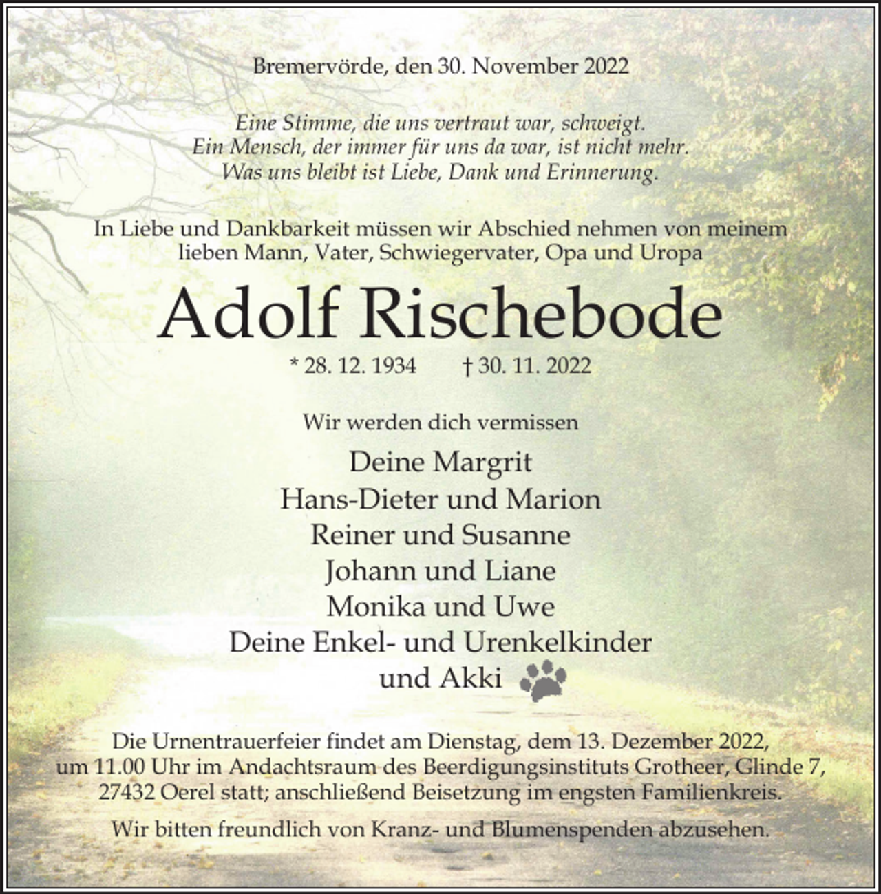 <p>Bremervörde, den 30. November 2022<br />Eine Stimme, die uns vertraut war, schweigt.<br />Ein Mensch, der immer für uns da war, ist nicht mehr.<br />Was uns bleibt ist Liebe, Dank und Erinnerung.<br />In Liebe und Dankbarkeit müssen wir Abschied nehmen von meinem<br />lieben Mann, Vater, Schwiegervater, Opa und Uropa</p><p>Adolf Rischebode<br />* 28. 12. 1934</p><p>† 30. 11. 2022</p><p>Wir werden dich vermissen</p><p>Deine Margrit<br />Hans-Dieter und Marion<br />Reiner und Susanne<br />Johann und Liane<br />Monika und Uwe<br />Deine Enkel- und Urenkelkinder<br />und Akki<br />Die Urnentrauerfeier ﬁndet am Dienstag, dem 13. Dezember 2022,<br />um 11.00 Uhr im Andachtsraum des Beerdigungsinstituts Grotheer, Glinde 7,<br />27432 Oerel statt; anschließend Beisetzung im engsten Familienkreis.<br />Wir bitten freundlich von Kranz- und Blumenspenden abzusehen.</p>