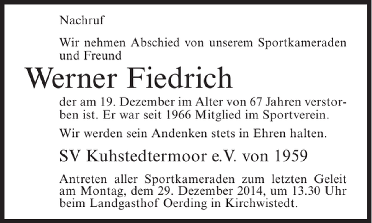 <p>Nachruf<br />Wir nehmen Abschied von unserem Sportkameraden<br />und Freund</p><p>Werner Fiedrich</p><p>der am 19. Dezember im Alter von 67 Jahren verstorben ist. Er war seit 1966 Mitglied im Sportverein.<br />Wir werden sein Andenken stets in Ehren halten.</p><p>SV Kuhstedtermoor e.V. von 1959<br />Antreten aller Sportkameraden zum letzten Geleit<br />am Montag, dem 29. Dezember 2014, um 13.30 Uhr<br />beim Landgasthof Oerding in Kirchwistedt.</p>