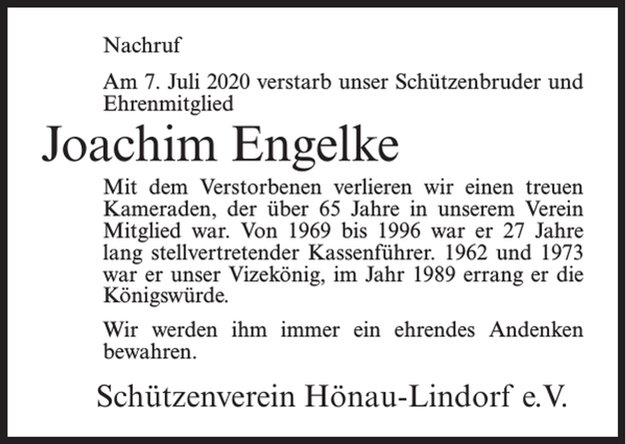 <p>Nachruf<br />Am 7. Juli 2020 verstarb unser Schützenbruder und<br />Ehrenmitglied</p><p>Joachim Engelke</p><p>Mit dem Verstorbenen verlieren wir einen treuen<br />Kameraden, der über 65 Jahre in unserem Verein<br />Mitglied war. Von 1969 bis 1996 war er 27 Jahre<br />lang stellvertretender Kassenführer. 1962 und 1973<br />war er unser Vizekönig, im Jahr 1989 errang er die<br />Königswürde.<br />Wir werden ihm immer ein ehrendes Andenken<br />bewahren.</p><p>Schützenverein Hönau-Lindorf e.V.</p>