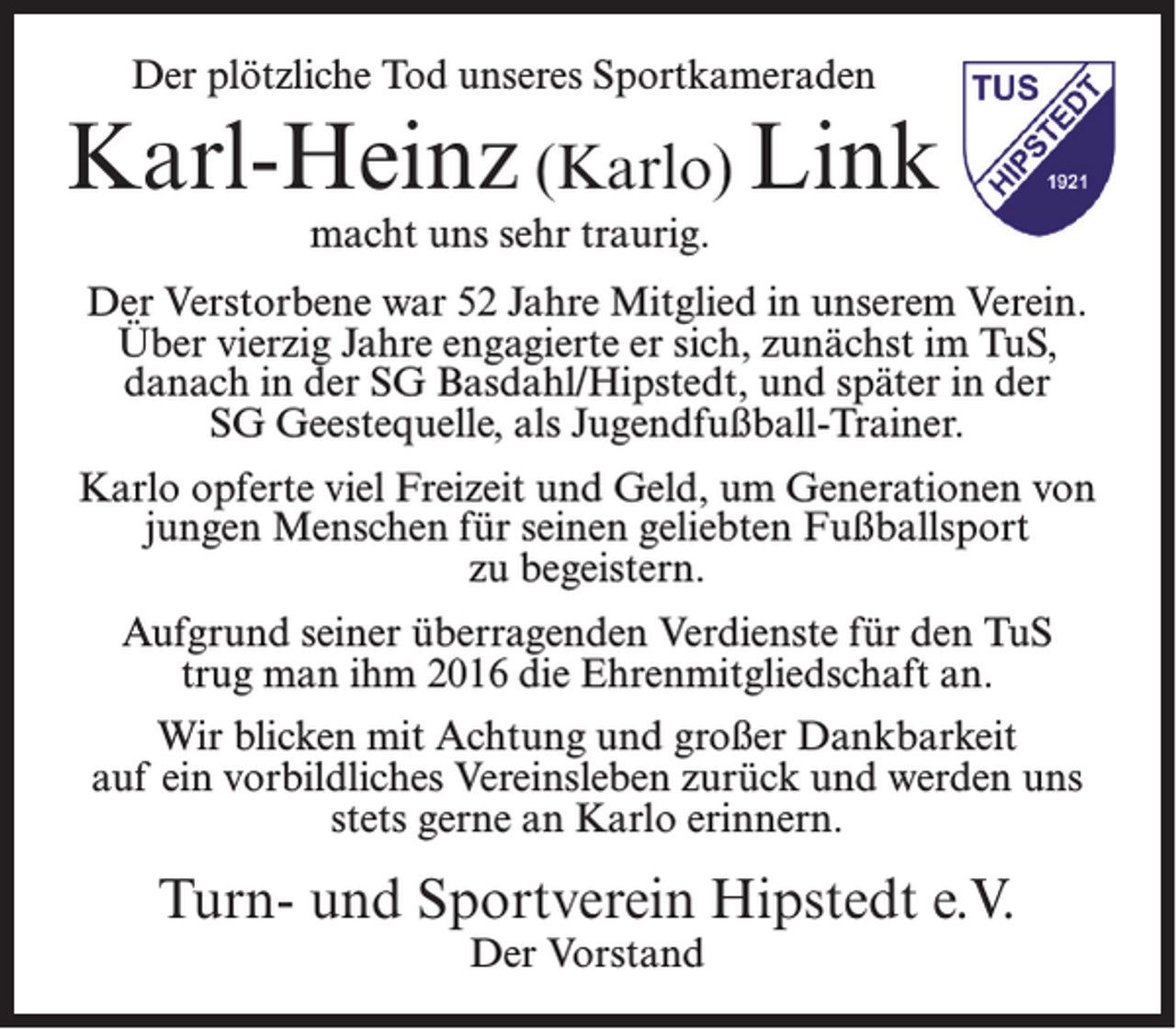 <p>Der plötzliche Tod unseres Sportkameraden</p><p>Karl-Heinz (Karlo) Link<br />macht uns sehr traurig.</p><p>Der Verstorbene war 52 Jahre Mitglied in unserem Verein.<br />Über vierzig Jahre engagierte er sich, zunächst im TuS,<br />danach in der SG Basdahl/Hipstedt, und später in der<br />SG Geestequelle, als Jugendfußball-Trainer.<br />Karlo opferte viel Freizeit und Geld, um Generationen von<br />jungen Menschen für seinen geliebten Fußballsport<br />zu begeistern.<br />Aufgrund seiner überragenden Verdienste für den TuS<br />trug man ihm 2016 die Ehrenmitgliedschaft an.<br />Wir blicken mit Achtung und großer Dankbarkeit<br />auf ein vorbildliches Vereinsleben zurück und werden uns<br />stets gerne an Karlo erinnern.</p><p>Turn- und Sportverein Hipstedt e.V.<br />Der Vorstand</p>