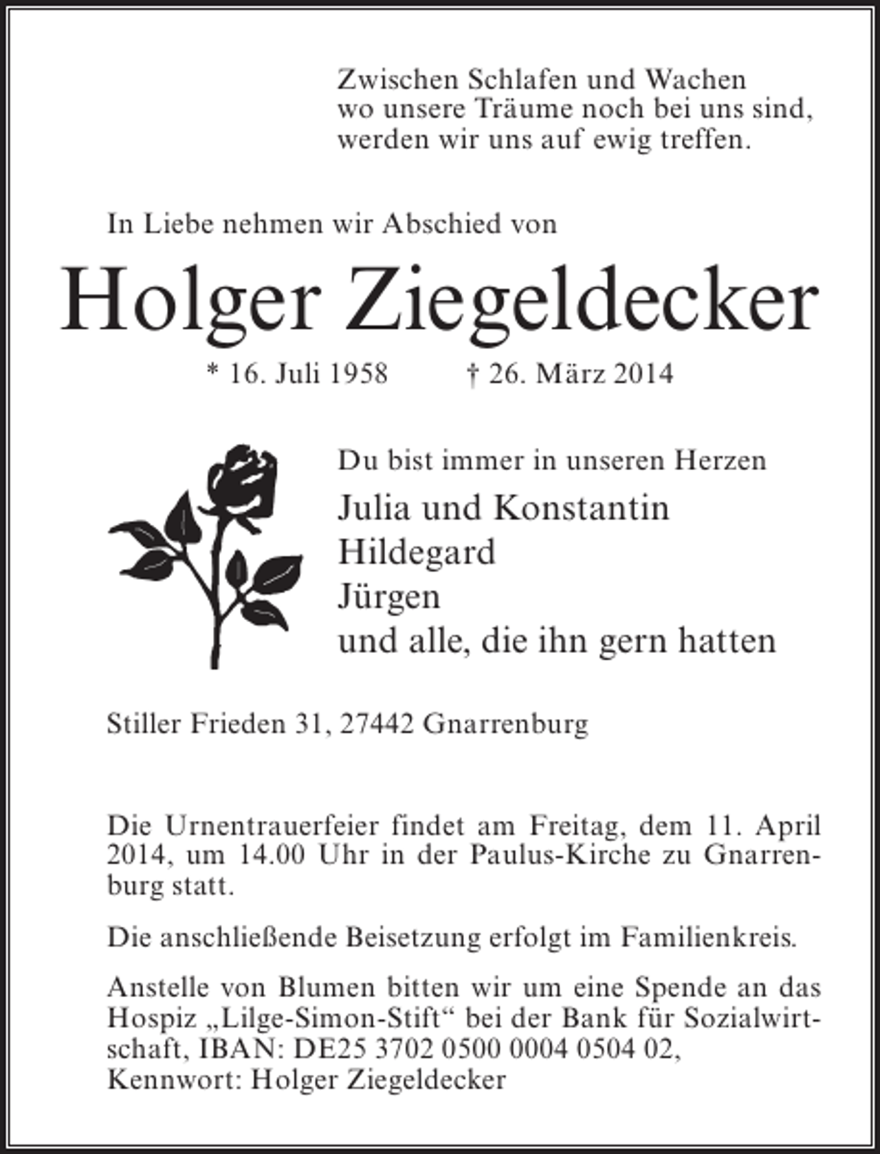 <p>Zwischen Schlafen und Wachen<br />wo unsere Träume noch bei uns sind,<br />werden wir uns auf ewig treffen.<br />In Liebe nehmen wir Abschied von</p><p>Holger Ziegeldecker<br />* 16. Juli 1958 † 26. März 2014<br />Du bist immer in unseren Herzen</p><p>Julia und Konstantin<br />Hildegard<br />Jürgen<br />und alle, die ihn gern hatten<br />Stiller Frieden 31, 27442 Gnarrenburg<br />Die Urnentrauerfeier findet am Freitag, dem 11. April<br />2014, um 14.00 Uhr in der Paulus-Kirche zu Gnarrenburg statt.<br />Die anschließende Beisetzung erfolgt im Familienkreis.<br />Anstelle von Blumen bitten wir um eine Spende an das<br />Hospiz „Lilge-Simon-Stift“ bei der Bank für Sozialwirtschaft, IBAN: DE25 3702 0504 0504 02,<br />Kennwort: Holger Ziegeldecker</p>
