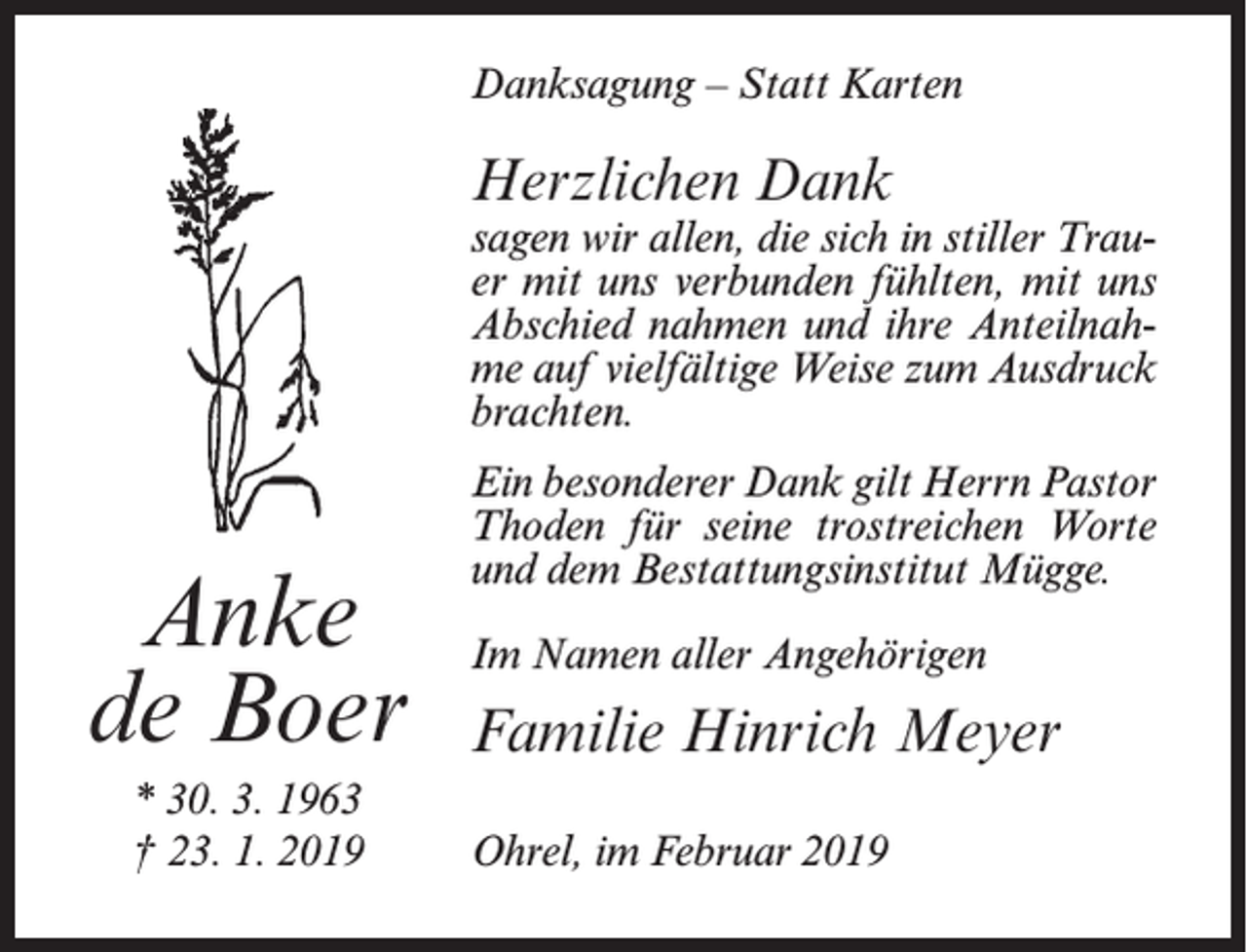 <p>Danksagung – Statt Karten</p><p>Herzlichen Dank</p><p>sagen wir allen, die sich in stiller Trauer mit uns verbunden fühlten, mit uns<br />Abschied nahmen und ihre Anteilnahme auf vielfältige Weise zum Ausdruck<br />brachten.</p><p>Anke<br />de Boer<br />* 30. 3. 1963<br />† 23. 1. 2019</p><p>Ein besonderer Dank gilt Herrn Pastor<br />Thoden für seine trostreichen Worte<br />und dem Bestattungsinstitut Mügge.<br />Im Namen aller Angehörigen</p><p>Familie Hinrich Meyer<br />Ohrel, im Februar 2019</p>
