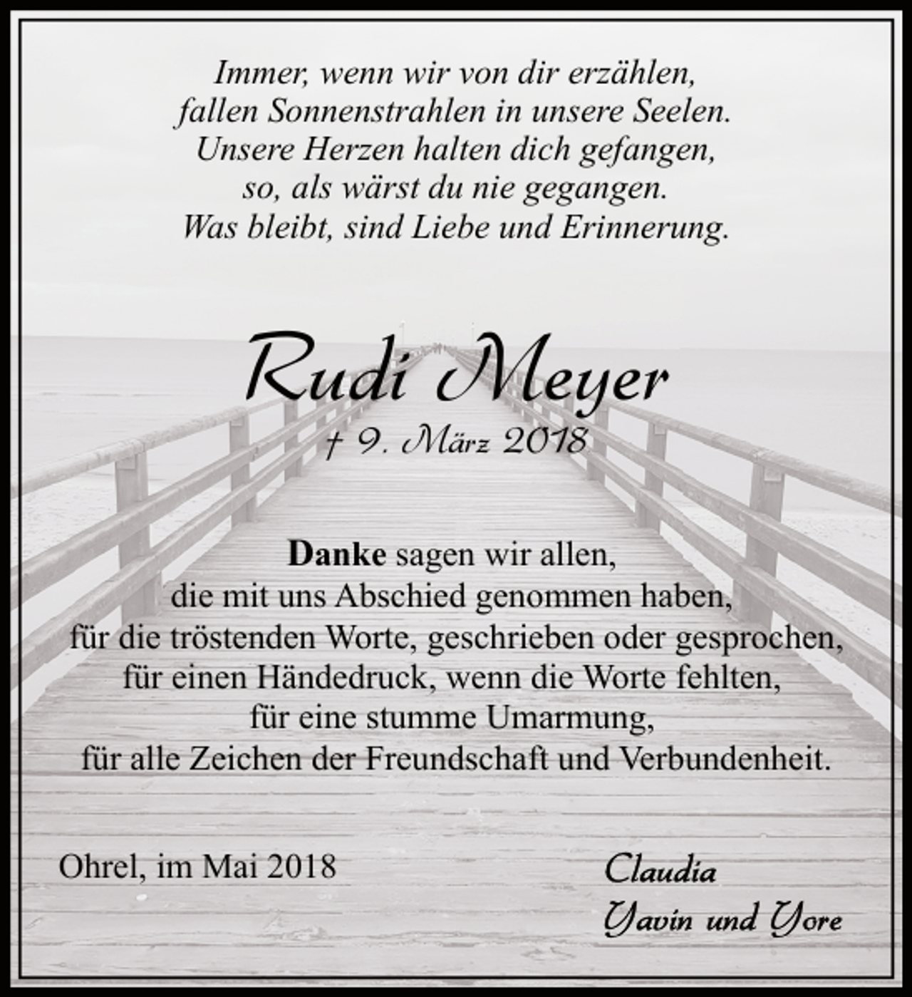 <p>Immer, wenn wir von dir erzählen,<br />fallen Sonnenstrahlen in unsere Seelen.<br />Unsere Herzen halten dich gefangen,<br />so, als wärst du nie gegangen.<br />Was bleibt, sind Liebe und Erinnerung.</p><p>Rudi Meyer<br />† 9. März 2018</p><p>Danke sagen wir allen,<br />die mit uns Abschied genommen haben,<br />für die tröstenden Worte, geschrieben oder gesprochen,<br />für einen Händedruck, wenn die Worte fehlten,<br />für eine stumme Umarmung,<br />für alle Zeichen der Freundschaft und Verbundenheit.<br />Ohrel, im Mai 2018</p>