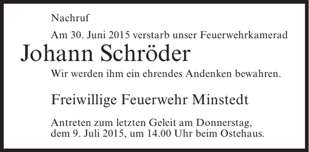 <p>Nachruf<br />Am 30. Juni 2015 verstarb unser Feuerwehrkamerad</p><p>Johann Schröder</p><p>Wir werden ihm ein ehrendes Andenken bewahren.</p><p>Freiwillige Feuerwehr Minstedt<br />Antreten zum letzten Geleit am Donnerstag,<br />dem 9. Juli 2015, um 14.00 Uhr beim Ostehaus.</p>