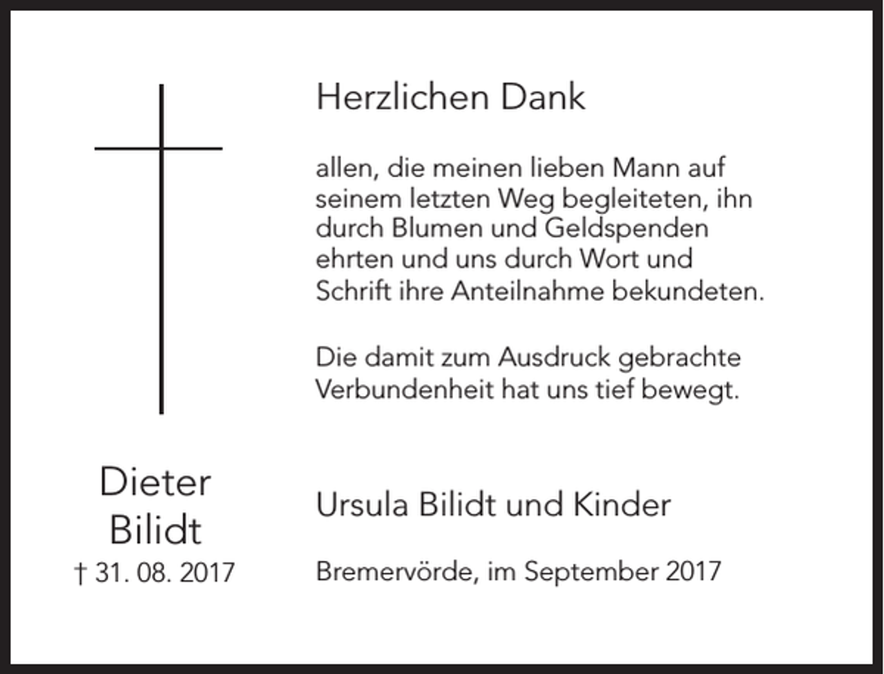 <p>Herzlichen Dank<br />allen, die meinen lieben Mann auf<br />seinem letzten Weg begleiteten, ihn<br />durch Blumen und Geldspenden<br />ehrten und uns durch Wort und<br />Schrift ihre Anteilnahme bekundeten.<br />Die damit zum Ausdruck gebrachte<br />Verbundenheit hat uns tief bewegt.</p><p>Dieter<br />Bilidt<br />† 31. 08. 2017</p><p>Ursula Bilidt und Kinder<br />Bremervörde, im September 2017</p>
