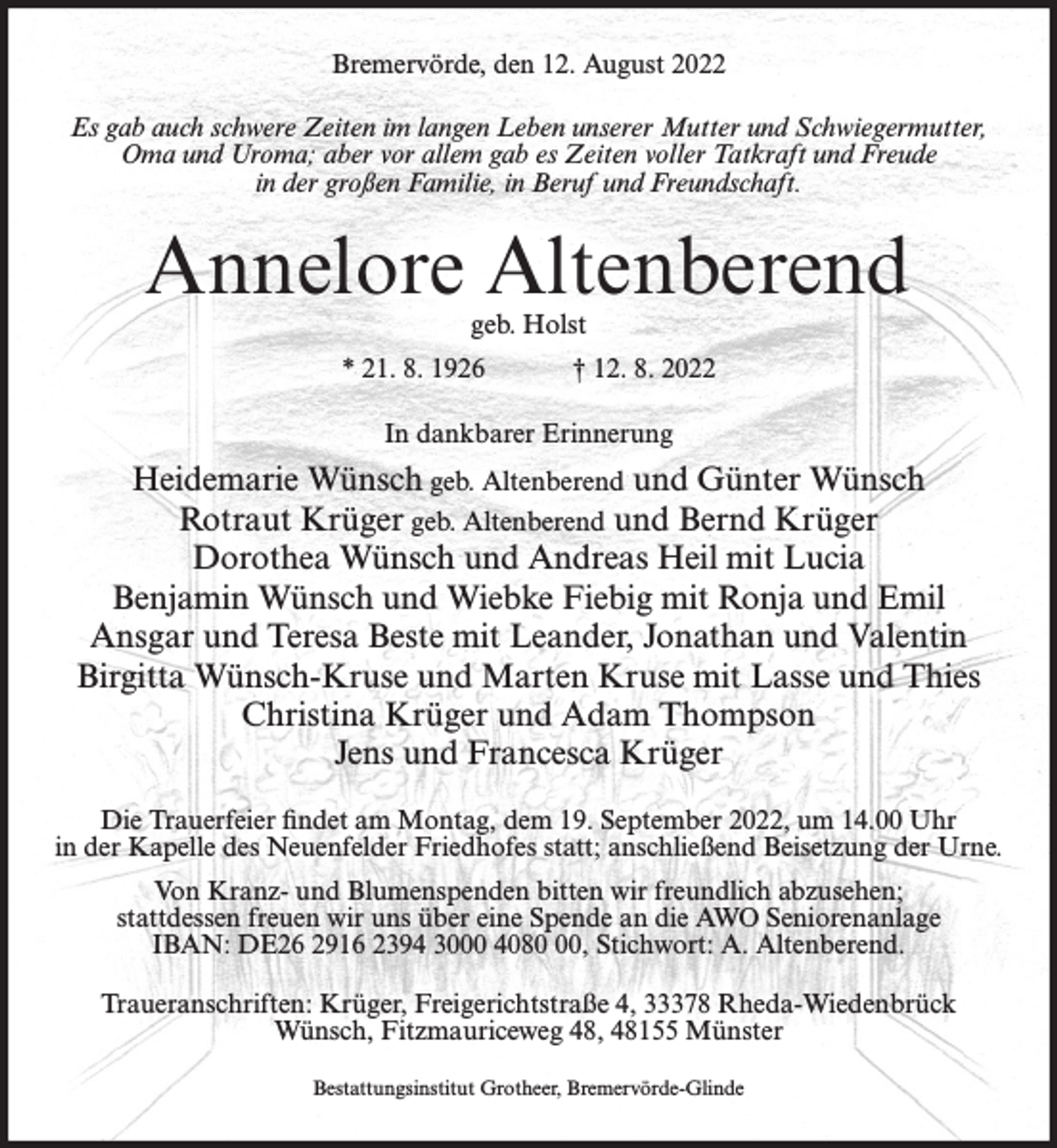 <p>Bremervörde, den 12. August 2022<br />Es gab auch schwere Zeiten im langen Leben unserer Mutter und Schwiegermutter,<br />Oma und Uroma; aber vor allem gab es Zeiten voller Tatkraft und Freude<br />in der großen Familie, in Beruf und Freundschaft.</p><p>Annelore Altenberend<br />geb. Holst</p><p>* 21. 8. 1926</p><p>† 12. 8. 2022</p><p>In dankbarer Erinnerung</p><p>Heidemarie Wünsch geb. Altenberend und Günter Wünsch<br />Rotraut Krüger geb. Altenberend und Bernd Krüger<br />Dorothea Wünsch und Andreas Heil mit Lucia<br />Benjamin Wünsch und Wiebke Fiebig mit Ronja und Emil<br />Ansgar und Teresa Beste mit Leander, Jonathan und Valentin<br />Birgitta Wünsch-Kruse und Marten Kruse mit Lasse und Thies<br />Christina Krüger und Adam Thompson<br />Jens und Francesca Krüger<br />Die Trauerfeier findet am Montag, dem 19. September 2022, um 14.00 Uhr<br />in der Kapelle des Neuenfelder Friedhofes statt; anschließend Beisetzung der Urne.<br />Von Kranz- und Blumenspenden bitten wir freundlich abzusehen;<br />stattdessen freuen wir uns über eine Spende an die AWO Seniorenanlage<br />IBAN: DE26 2916 2394 3000 4080, Stichwort: A. Altenberend.<br />Traueranschriften: Krüger, Freigerichtstraße 4, 33378 Rheda-Wiedenbrück<br />Wünsch, Fitzmauriceweg 48, 48155 Münster<br />Bestattungsinstitut Grotheer, Bremervörde-Glinde</p>