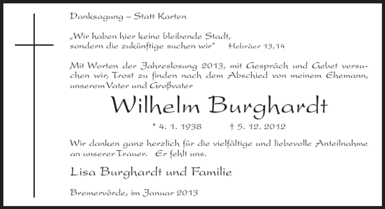 <p>Danksagung – Statt Karten<br />„Wir haben hier keine bleibende Stadt,<br />sondern die zukünftige suchen wir“ Hebräer 13,14<br />Mit Worten der Jahreslosung 2013, mit Gespräch und Gebet versuchen wir, Trost zu finden nach dem Abschied von meinem Ehemann,<br />unserem Vater und Großvater</p><p>Wilhelm Burghardt<br />* 4. 1. 1938</p><p>† 5. 12. 2012</p><p>Wir danken ganz herzlich für die vielfältige und liebevolle Anteilnahme<br />an unserer Trauer. Er fehlt uns.</p><p>Lisa Burghardt und Familie<br />Bremervörde, im Januar 2013</p>