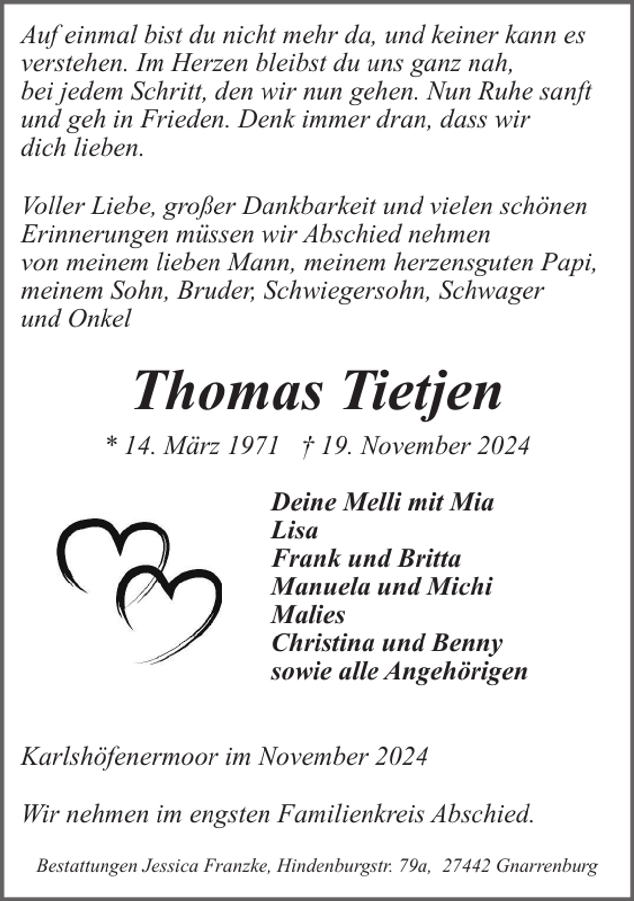 <p>Auf einmal bist du nicht mehr da, und keiner kann es<br />verstehen. Im Herzen bleibst du uns ganz nah,<br />bei jedem Schritt, den wir nun gehen. Nun Ruhe sanft<br />und geh in Frieden. Denk immer dran, dass wir<br />dich lieben.<br />Voller Liebe, großer Dankbarkeit und vielen schönen<br />Erinnerungen müssen wir Abschied nehmen<br />von meinem lieben Mann, meinem herzensguten Papi,<br />meinem Sohn, Bruder, Schwiegersohn, Schwager<br />und Onkel</p><p>Thomas Tietjen</p><p>* 14. März 1971 † 19. November 2024<br />Deine Melli mit Mia<br />Lisa<br />Frank und Britta<br />Manuela und Michi<br />Malies<br />Christina und Benny<br />sowie alle Angehörigen<br />Karlshöfenermoor im November 2024<br />Wir nehmen im engsten Familienkreis Abschied.<br />Bestattungen Jessica Franzke, Hindenburgstr. 79a, 27442 Gnarrenburg</p>