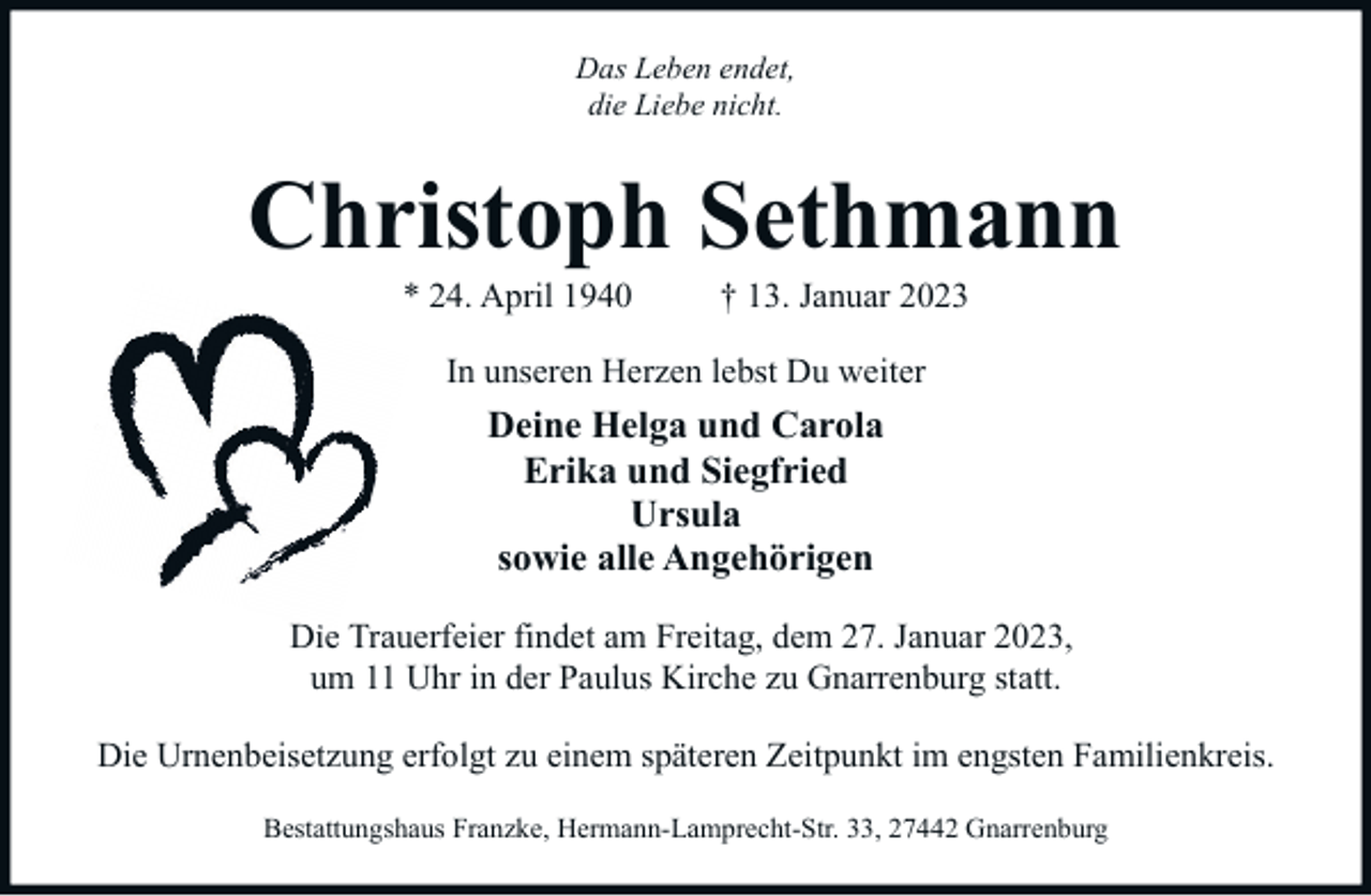 <p>Das Leben endet,<br />die Liebe nicht.</p><p>Christoph Sethmann<br />* 24. April 1940</p><p>† 13. Januar 2023</p><p>In unseren Herzen lebst Du weiter</p><p>Deine Helga und Carola<br />Erika und Siegfried<br />Ursula<br />sowie alle Angehörigen<br />Die Trauerfeier findet am Freitag, dem 27. Januar 2023,<br />um 11 Uhr in der Paulus Kirche zu Gnarrenburg statt.<br />Die Urnenbeisetzung erfolgt zu einem späteren Zeitpunkt im engsten Familienkreis.<br />Bestattungshaus Franzke, Hermann-Lamprecht-Str. 33, 27442 Gnarrenburg</p>
