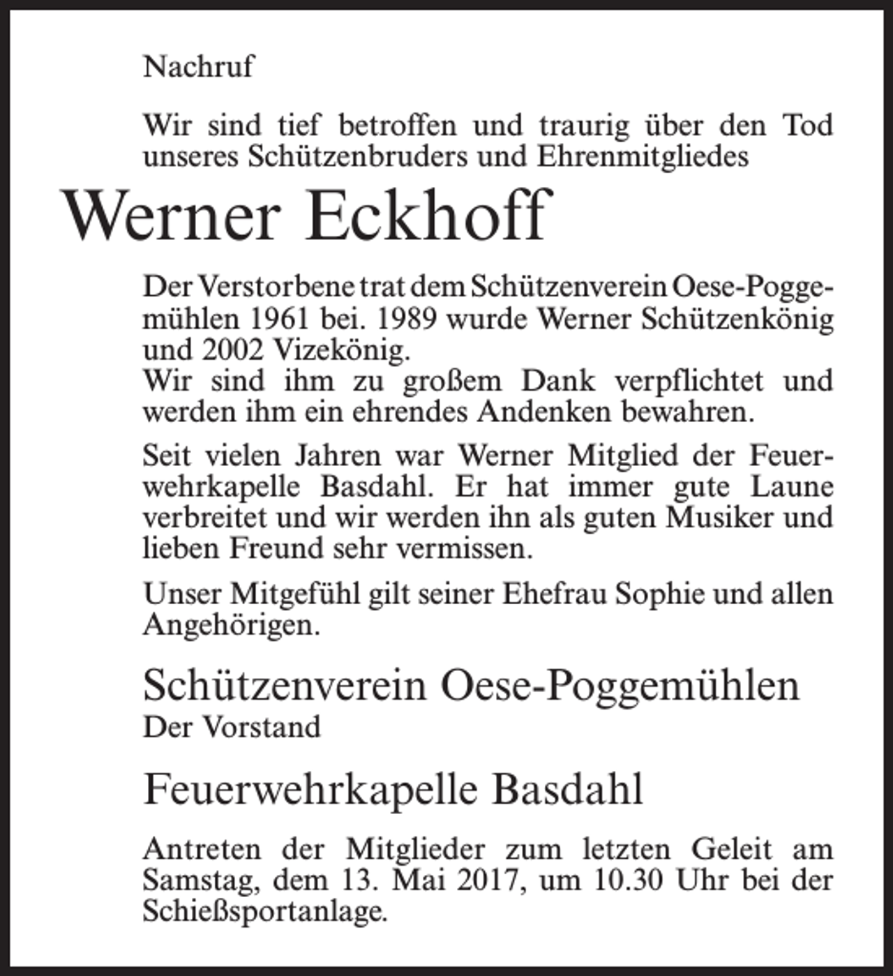 <p>Nachruf<br />Wir sind tief betroffen und traurig über den Tod<br />unseres Schützenbruders und Ehrenmitgliedes</p><p>Werner Eckhoff</p><p>Der Verstorbene trat dem Schützenverein Oese-Poggemühlen 1961 bei. 1989 wurde Werner Schützenkönig<br />und 2002 Vizekönig.<br />Wir sind ihm zu großem Dank verpflichtet und<br />werden ihm ein ehrendes Andenken bewahren.<br />Seit vielen Jahren war Werner Mitglied der Feuer­<br />wehrkapelle Basdahl. Er hat immer gute Laune<br />verbreitet und wir werden ihn als guten Musiker und<br />lieben Freund sehr vermissen.<br />Unser Mitgefühl gilt seiner Ehefrau Sophie und allen<br />Angehörigen.</p><p>Schützenverein Oese-Poggemühlen<br />Der Vorstand</p><p>Feuerwehrkapelle Basdahl<br />Antreten der Mitglieder zum letzten Geleit am<br />­Samstag, dem 13. Mai 2017, um 10.30 Uhr bei der<br />Schießsportanlage.</p>