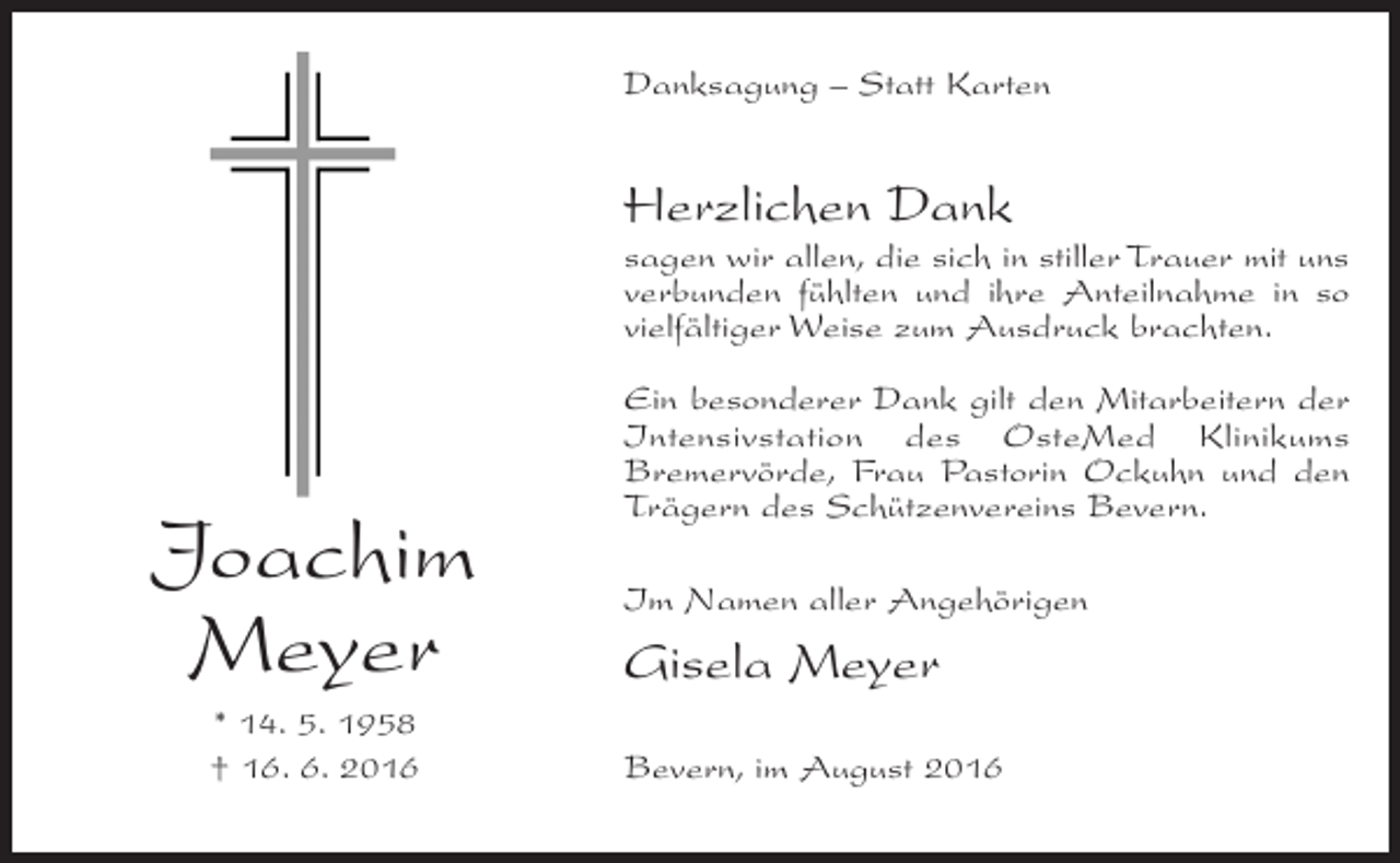 <p>Danksagung – Statt Karten</p><p>Herzlichen Dank<br />sagen wir allen, die sich in stiller Trauer mit uns<br />verbunden fühlten und ihre Anteilnahme in so<br />vielfältiger Weise zum Ausdruck brachten.</p><p>Joachim<br />Meyer<br />* 14. 5. 1958<br />† 16. 6. 2016</p><p>Ein besonderer Dank gilt den Mitarbeitern der<br />Intensivstation des OsteMed Klinikums<br />Bremervörde, Frau Pastorin Ockuhn und den<br />Trägern des Schützenvereins Bevern.<br />Im Namen aller Angehörigen</p><p>Gisela Meyer<br />Bevern, im August 2016</p>